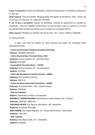 60

O que é necessário: Carteira de Identidade, Certidão de Nascimento ou Certidão de Casamento
e 1 foto 3x4.
Onde requerer: Casa do Cidadão. Shopping Diogo. Rua Barão do Rio Branco, 1006 – Centro. De
2ª a 6ª das 7h e 30min às 17h. Telefones: 31015059.
2ª via: O que é necessário: Carteira de Identidade, Certidão de Nascimento ou Certidão de
Casamento, 1 foto 3x4 e Boletim de Ocorrência no caso de perda, roubo ou extravio, ou no caso
de preenchimento completo da mesma, levar a Carteira ou numeração anterior.
Onde requerer: Ministério do Trabalho. Rua 24 de maio, 178 – Centro. Telefone: 32553908
4.7 Outros Serviços
A seguir uma lista de contatos de outros serviços que podem ser acessados pelos
orientadores sociais:
- Centro Social Urbano Tertuliano Cambraia (Pirambu)
Telefone: 34526395/ 32810705
- Centro Social Urbano Tancredo Neves- CSU
Endereço: Rua da Copaíba, 39 – Tancredo Neves
Telefone: 31012081
- Comunidade Tancredo Neves – COTAN
Endereço: Rua da Copaíba, 39 – Tancredo Neves
Telefone: 31012081
- União dos Moradores do Jardim Iracema – UMJIR
Endereço: Rua Arimatéia Cisne,34
Telefone: 32821174
- Centro de Desenvolvimento Comunitário - CEDEC
Endereço: Rua Antônio Néri, 1350 – Granja Portugal
Telefone: 32946429
- Raiz da Cidadania
Objetivo: Atendimento Jurídico e Psicossocial
PIRAMBU E JARDIM IRACEMA: Rua Monsenhor Hélio Campos, S/N – Pirambu
Telefones: 32861681/ 32824150
TANCREDO NEVES: Rua Tenente João Albano, 180 - Aerolândia
Telefones: 32720918/ 30812306
BOM JARDIM: Rua Virgílio Nogueira, s/n – Parque Santa Cecília – Bom Jardim
Telefones: 34971364
- ABC Lagamar
Endereço: Rua Monte Cristo, 191 – Aerolândia
Telefone: 32726992

 