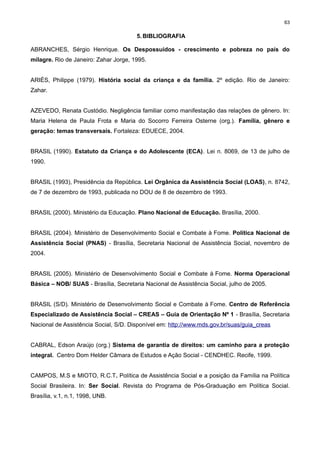 63

5. BIBLIOGRAFIA
ABRANCHES, Sérgio Henrique. Os Despossuídos - crescimento e pobreza no país do
milagre. Rio de Janeiro: Zahar Jorge, 1995.
ARIÈS, Philippe (1979). História social da criança e da família. 2º edição. Rio de Janeiro:
Zahar.
AZEVEDO, Renata Custódio. Negligência familiar como manifestação das relações de gênero. In:
Maria Helena de Paula Frota e Maria do Socorro Ferreira Osterne (org.). Família, gênero e
geração: temas transversais. Fortaleza: EDUECE, 2004.
BRASIL (1990). Estatuto da Criança e do Adolescente (ECA). Lei n. 8069, de 13 de julho de
1990.
BRASIL (1993), Presidência da República. Lei Orgânica da Assistência Social (LOAS), n. 8742,
de 7 de dezembro de 1993, publicada no DOU de 8 de dezembro de 1993.
BRASIL (2000). Ministério da Educação. Plano Nacional de Educação. Brasília, 2000.
BRASIL (2004). Ministério de Desenvolvimento Social e Combate à Fome. Política Nacional de
Assistência Social (PNAS) - Brasília, Secretaria Nacional de Assistência Social, novembro de
2004.
BRASIL (2005). Ministério de Desenvolvimento Social e Combate à Fome. Norma Operacional
Básica – NOB/ SUAS - Brasília, Secretaria Nacional de Assistência Social, julho de 2005.
BRASIL (S/D). Ministério de Desenvolvimento Social e Combate à Fome. Centro de Referência
Especializado de Assistência Social – CREAS – Guia de Orientação Nº 1 - Brasília, Secretaria
Nacional de Assistência Social, S/D. Disponível em: http://www.mds.gov.br/suas/guia_creas
CABRAL, Edson Araújo (org.) Sistema de garantia de direitos: um caminho para a proteção
integral. Centro Dom Helder Câmara de Estudos e Ação Social - CENDHEC. Recife, 1999.
CAMPOS, M.S e MIOTO, R.C.T. Política de Assistência Social e a posição da Família na Política
Social Brasileira. In: Ser Social. Revista do Programa de Pós-Graduação em Política Social.
Brasília, v.1, n.1, 1998, UNB.

 