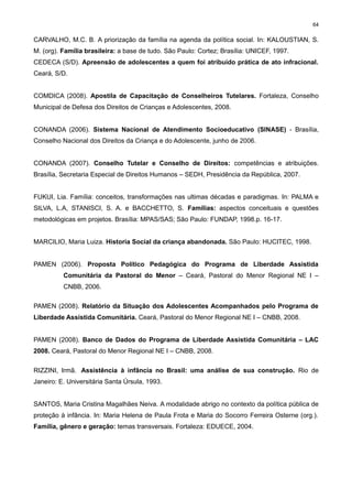 64

CARVALHO, M.C. B. A priorização da família na agenda da política social. In: KALOUSTIAN, S.
M. (org). Família brasileira: a base de tudo. São Paulo: Cortez; Brasília: UNICEF, 1997.
CEDECA (S/D). Apreensão de adolescentes a quem foi atribuído prática de ato infracional.
Ceará, S/D.
COMDICA (2008). Apostila de Capacitação de Conselheiros Tutelares. Fortaleza, Conselho
Municipal de Defesa dos Direitos de Crianças e Adolescentes, 2008.
CONANDA (2006). Sistema Nacional de Atendimento Socioeducativo (SINASE) - Brasília,
Conselho Nacional dos Direitos da Criança e do Adolescente, junho de 2006.
CONANDA (2007). Conselho Tutelar e Conselho de Direitos: competências e atribuições.
Brasília, Secretaria Especial de Direitos Humanos – SEDH, Presidência da República, 2007.
FUKUI, Lia. Família: conceitos, transformações nas ultimas décadas e paradigmas. In: PALMA e
SILVA, L.A, STANISCI, S. A. e BACCHETTO, S. Famílias: aspectos conceituais e questões
metodológicas em projetos. Brasília: MPAS/SAS; São Paulo: FUNDAP, 1998.p. 16-17.
MARCILIO, Maria Luiza. Historia Social da criança abandonada. São Paulo: HUCITEC, 1998.
PAMEN (2006). Proposta Político Pedagógica do Programa de Liberdade Assistida
Comunitária da Pastoral do Menor – Ceará, Pastoral do Menor Regional NE I –
CNBB, 2006.
PAMEN (2008). Relatório da Situação dos Adolescentes Acompanhados pelo Programa de
Liberdade Assistida Comunitária. Ceará, Pastoral do Menor Regional NE I – CNBB, 2008.
PAMEN (2008). Banco de Dados do Programa de Liberdade Assistida Comunitária – LAC
2008. Ceará, Pastoral do Menor Regional NE I – CNBB, 2008.
RIZZINI, Irmã. Assistência à infância no Brasil: uma análise de sua construção. Rio de
Janeiro: E. Universitária Santa Úrsula, 1993.
SANTOS, Maria Cristina Magalhães Neiva. A modalidade abrigo no contexto da política pública de
proteção à infância. In: Maria Helena de Paula Frota e Maria do Socorro Ferreira Osterne (org.).
Família, gênero e geração: temas transversais. Fortaleza: EDUECE, 2004.

 