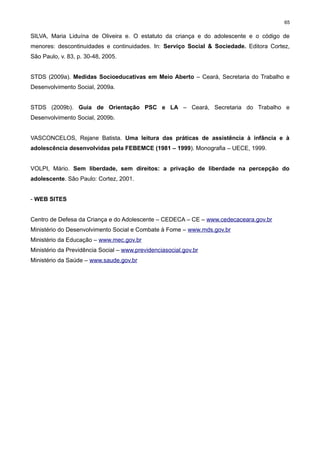 65

SILVA, Maria Liduína de Oliveira e. O estatuto da criança e do adolescente e o código de
menores: descontinuidades e continuidades. In: Serviço Social & Sociedade. Editora Cortez,
São Paulo, v. 83, p. 30-48, 2005.
STDS (2009a). Medidas Socioeducativas em Meio Aberto – Ceará, Secretaria do Trabalho e
Desenvolvimento Social, 2009a.
STDS (2009b). Guia de Orientação PSC e LA – Ceará, Secretaria do Trabalho e
Desenvolvimento Social, 2009b.
VASCONCELOS, Rejane Batista. Uma leitura das práticas de assistência à infância e à
adolescência desenvolvidas pela FEBEMCE (1981 – 1999). Monografia – UECE, 1999.
VOLPI, Mário. Sem liberdade, sem direitos: a privação de liberdade na percepção do
adolescente. São Paulo: Cortez, 2001.
- WEB SITES
Centro de Defesa da Criança e do Adolescente – CEDECA – CE – www.cedecaceara.gov.br
Ministério do Desenvolvimento Social e Combate à Fome – www.mds.gov.br
Ministério da Educação – www.mec.gov.br
Ministério da Previdência Social – www.previdenciasocial.gov.br
Ministério da Saúde – www.saude.gov.br

 