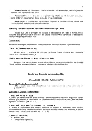 68

•

Indivisibilidade: os direitos são interdependentes e correlacionados, nenhum grupo de
direito é mais importante que o outro;

•

Responsabilidade: os Estados são responsáveis por todos os cidadãos, sem exceção, e
como tal devem prestar contas dessa obrigação e responsabilidade;

•

Participação: o indivíduo tem a prerrogativa de participar da vida política e cultural e de
contribuir para o desenvolvimento e dele desfrutar.

CONVENÇÃO INTERNACIONAL DOS DIREITOS DA CRIANÇA – 1989
Tratado que visa à proteção de crianças e adolescentes em todo o mundo. Busca
assegurar duas prerrogativas: a sociedade e o Estado devem conferir à criança e ao adolescente
proteção integral e participação real.
Contribuição:
Reconhece a criança e o adolescente como pessoas em desenvolvimento e sujeito de direitos.
CONSTITUIÇÃO FEDERAL DE 1988
No seu artigo 227 obedece aos princípios gerais dos direitos humanos e da convenção
internacional dos direitos da criança.
ESTATUTO DA CRIANÇA E DO ADOLESCENTE DE 1990
Baseado nos marcos legais anteriormente citados, assegura a doutrina da proteção
integral e dispõe acerca dos direitos e deveres de crianças e do adolescentes.

Semáforo da Cidadania: conhecendo o ECA*
SINAL VERDE - DIREITOS FUNDAMENTAIS
Os que são Direitos Fundamentais?
• São os direitos essenciais e importantes para o desenvolvimento sadio e harmonioso da
pessoa humana.
Quais são os Direitos Fundamentais?
1. DIREITO À VIDA E À SAÚDE
“A criança e o adolescente tem direito à vida e à saúde, mediante a efetivação de políticas sociais
públicas que permitem o nascimento e o desenvolvimento sadio e harmonioso, em condições
dignas de existência”. (Art. 7º - ECA)
2. DIREITO Á LIBERDADE, AO RESPEITO E Á DIGNIDADE.
“A Criança e o Adolescente têm direito á liberdade, ao respeito e à dignidade, como pessoas
humanas em processo de desenvolvimento e como sujeitos de direitos civis, humanos e sociais,
garantidos na Constituição e nas leis”.(Art. 15 - ECA)
O Direito a Liberdade é:
• Poder ir e vir;
• Ter opinião e expressão;

 