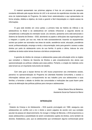 7

O material apresentado nas próximas páginas é fruto de um processo de pesquisa
constante efetivado pela equipe técnica do LAC e do acúmulo de experiências oriundas dos sete
anos de implementação do Programa. Os dados foram sistematizados e aqui apresentados de
forma simples, didática e objetiva, de modo a garantir a fácil interpretação e o rápido acesso às
informações.
O guia está dividido em cinco partes: a primeira trata da história da infância e da
adolescência no Brasil e da adolescência em contexto infracional; a segunda aborda as
competências e atribuições do orientador social. Já a terceira, apresenta como está estruturado o
Sistema de Garantia de Direitos – SGD, abordando os papéis e atribuições das organizações que
o integram; a quarta, por sua vez, trata da rede socioassistencial, trazendo os equipamentos
sociais que podem ser acionados nas áreas da saúde, assistência social, educação, previdência
social, profissionalização, emprego e renda, e documentação, tanto para garantir o acesso a estes
direitos por parte do adolescente como de sua família. A quinta e última, trata-se de uma
coletânea de textos sobre temas diversos e de leitura complementar.
A garantia de direitos de crianças e adolescentes passa pela articulação entre os órgãos
que compõem o Sistema de Garantia de Direitos e pelo empoderamento dos atores que
operacionalização as políticas voltadas para esse público. Portanto, a criação de materiais como
este tornam-se um importante instrumento de trabalho.
Com este guia a equipe técnica do LAC busca proporcionar aos orientadores sociais,
parceiros na operacionalização do Programa de Liberdade Assistida Comunitária, o acesso a
informações valiosas para o enriquecimento de seu trabalho junto aos adolescentes e suas
famílias, e fomentar o debate no âmbito das comunidades e instituições das quais fazem parte
acerca da efetivação das políticas públicas para crianças e adolescentes.
Moíza Siberia Silva de Medeiros.
Assistente Social da Pastoral do Menor

INTRODUÇÃO

O
Estatuto da Criança e do Adolescente – ECA quando promulgado em 1990, assegurou aos
adolescentes em conflito com a lei o direito a serem julgados de acordo com sua condição
peculiar de pessoa em desenvolvimento. Ao revogar o Código de Menores, o ECA proporcionou a
esses adolescentes a possibilidade de serem considerados sujeitos de direitos, como também de
deveres. Estabeleceu, pois, que os adolescentes que cometessem alguma contravenção penal

 