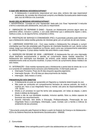 71

O QUE SÃO MEDIDAS SOCIOEDUCATIVAS?
• O Adolescente é socialmente responsável por seus atos, embora não seja responsável
penalmente. Ao cometer Ato Infracional cumprirá uma Medida Socioeducativa determinada
pelo Juiz da Infância e da Juventude.
QUAIS SÃO AS MEDIDAS SÓCIOEDUCATIVAS?
I - ADVERTÊNCIA - Consiste em uma “repreensão” dada pelo Juiz. Essa “repreensão” é reduzida
a termo e assinada pelo adolescente, seus pais ou responsável;
II - OBRIGAÇÃO DE REPARAR O DANO - Quando um Adolescente provoca algum dano ao
patrimônio alheio, inclusive o público, o Juiz pode determinar que o adolescente repare o dano,
restitua a coisa, ou de alguma forma, compense a vítima;
III - PRESTAÇÃO DE SERVIÇO À COMUNIDADE (PSC)- A autoridade judiciária pode determinar
que o Adolescente realize tarefas gratuitas de interesse geral, por um período de até seis meses;
IV - LIBERDADE ASSISTIDA (LA) - Com essa medida o Adolescente fica obrigado a cumprir
orientações que lhes são prestadas pelo Programa de Liberdade Assistida em que, dentre outras
coisas, exige sua matrícula e freqüência na Escola, assim como seu comparecimento sistemático
ao referido Programa. O prazo dessa medida não será inferior a seis meses;
V - INSERÇÃO EM REGIME DE
oficial destinada exclusivamente
Adolescente tem restringido sua
estabelecimento onde se encontra
seis meses;

SEMI - LIBERDADE -O Adolescente fica em uma internação
a atender ao cumprimento dessa medida específica. O
liberdade. No entanto, pode realizar atividades externas ao
recolhido. O prazo mínimo de cumprimento dessa medida é de

VI - INTERNAÇÃO - Esta medida representa para o Adolescente a perda total do direito de ir e vir
e é cumprida em estabelecimento exclusivo para Adolescentes. A internação pode ser:
• Internação Provisória: Prazo de 45 dias enquanto aguarda julgamento;
• Internação Sanção - 30 a 90 dias por descumprimento de medida;
• Internação - Seis meses a 3 anos.
PRESERVAÇÃO DOS DIREITOS
• O Adolescente só pode ser apreendido em flagrante ou mediante determinação do Juiz;
• Não pode ser conduzido em compartimentos fechados de viaturas policiais, de modo a
implicar em “risco a sua integridade física ou mental, sob pena de responsabilidade (Art.
178 - ECA)”;
• Direito a um processo no qual lhe tenha sido assegurado, em todas as etapas, o pleno
direito à defesa de Advogado;
• Direito a não ter sua identidade revelada, inclusive apelido, fotos ou dados capazes de
favorecer seu reconhecimento;
• Quando internado, terá direito à Educação, Profissionalização, Preservação de sua
integridade física e psicológica, Informação, Lazer, Contato com a família e Ciência do
andamento de seu processo.

* Documento produzido pela Pastoral do Menor a partir do Estatuto da Criança e do Adolescente ECA e do Sistema Nacional de Atendimento Socioeducativo - SINASE.

2

Comunidade
Pelas áreas: Uma cartografia juvenil a partir dos adolescentes em conflito com a lei

 