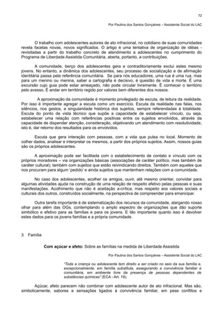 72
Por Paulina dos Santos Gonçalves – Assistente Social do LAC

O trabalho com adolescentes autores de ato infracional, no cotidiano de suas comunidades
revela facetas novas, novos significados. O artigo é uma tentativa de organização de idéias revisitadas a partir do trabalho concreto de atendimento a adolescentes no cumprimento do
Programa de Liberdade Assistida Comunitária, aberta, portanto, a contribuições.
A comunidade, berço dos adolescentes gera e contraditoriamente exclui estes mesmo
jovens. No entanto, a dinâmica dos adolescentes, seu processo de socialização e de afirmação
identitária passa pela referência comunitária. Se para nós educadores, uma rua é uma rua, mas
para um menino ou menina, saber a cartografia é decisivo, é questão de vida e morte. É uma
excursão cujo guia pode estar ameaçado, não pode circular livremente. É conhecer o território
pelo avesso. É andar em território regido por valores bem diferentes dos nossos.
A aproximação da comunidade é momento privilegiado de escuta, de leitura da realidade.
Por isso é importante agregar a escuta como um exercício. Escuta da realidade nas falas, nos
silêncios, nos gestos, a singularidade histórica dos sujeitos, sempre referendadas à totalidade.
Escuta do ponto de vista técnico que supõe a capacidade de estabelecer vínculo, ou seja,
estabelecer uma relação com referências positivas entre os sujeitos envolvidos, através da
capacidade de dispender atenção, consideração, objetivando um atendimento com resolutividade,
isto é, dar retorno dos resultados para os envolvidos.
Escuta que gera interação com pessoas, com a vida que pulsa no local. Momento de
colher dados, analisar e interpretar os mesmos, a partir dos próprios sujeitos. Assim, nossos guias
são os próprios adolescentes.
A aproximação pode ser facilitada com o estabelecimento de contato e vínculo com os
próprios moradores – via organizações básicas (associações de caráter político, mas também de
caráter cultural); também com sujeitos que estão reivindicando direitos. Também com aqueles que
nos procuram para algum ‘pedido’ e ainda sujeitos que mantenham relações com a comunidade.
No caso dos adolescentes, acolher os amigos, ouvir, até mesmo orientar, convidar para
algumas atividades ajuda na construção de uma relação de respeito efetivo pelas pessoas e suas
manifestações. Acolhimento que não é aceitação a-crítica, mas respeito aos valores sociais e
culturais dos outros, construídos socialmente, na perspectiva de compreender para emancipar.
Outra tarefa importante é de sistematização dos recursos da comunidade, alargando nosso
olhar para além das OGs, contemplando o amplo espectro de organizações que dão suporte
simbólico e efetivo para as famílias e para os jovens. E tão importante quanto isso é devolver
estes dados para os jovens famílias e a própria comunidade.

3

Família
Com açúcar e afeto: Sobre as famílias na medida de Liberdade Assistida
Por Paulina dos Santos Gonçalves – Assistente Social do LAC

“Toda a criança ou adolescente tem direito a ser criado no seio da sua família e,
excepcionalmente, em família substituta, assegurando a convivência familiar e
comunitária, em ambiente livre da presença de pessoas dependentes de
substâncias químicas” (ECA - Art. 19).

Açúcar, afeto parecem não combinar com adolescente autor de ato infracional. Mas são,
simbolicamente, sabores e sensações ligados à convivência familiar, em pese conflitos e

 