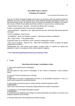 76

Para refletir sobre a violência
A Vingança do Leopardo*
Por José Renato Sátiro Santiago Junior

Uma vez um filhote de leopardo afastou-se de casa e se aventurou entre uma grande manada de
elefantes. Seus pais o tinham advertido para manter distância daqueles gigantescos animais, mas
ele não lhes deu ouvidos. De repente, houve um estouro da manada e um elefante, sem sequer
vê-lo, pisou no filhote. Pouco depois uma hiena encontrou o corpo e correu a contar aos país.
- Trago notícias horríveis - ela disse. - Encontrei seu filhote morto na savana.
A mãe e o pai leopardos deram urros de raiva e desespero.
- Como aconteceu? - perguntou o pai - Diga quem fez isso com nosso filho! Não descansarei até
me vingar!
- Foram os elefantes - disse a hiena.
- Os elefantes? - disse o pai leopardo, surpreso - Você disse que foram os elefantes?
- Sim - disse a hiena, - vi as pegadas deles.
O leopardo andou de um lado para o outro, rosnando e balançando a cabeça.
- Não, você se enganou - disse por fim. - Não foram os elefantes. Foram as cabras. As cabras
assassinaram meu filho!
Imediatamente deu uma corrida morro abaixo, irrompeu entre um rebanho de cabras que
pastavam no vale e, num ataque de fúria, matou todas em vingança.
* Fonte: http://www.boletimdoconhecimento.com.br/parab_15.html

6

Drogas
Discutindo sobre drogas: curiosidades e mitos

1. Tomar café e aspirina evita a embriaguez.
FALSO!
Isso não ajuda em nada contra a embriaguez. O bom mesmo é descansar e tomar bastante
líquido.
2. A cerveja é menos viciante do que a cachaça.
FALSO!
A dependência ao álcool é independente da forma ou da quantidade consumida. O risco é o
mesmo para qualquer tipo de bebida alcoólica.
3. Uma mulher que consome álcool e nicotina durante a gravidez prejudica o bebê.
VERDADEIRO!
Tudo o que é consumido por uma grávida chega diretamente ao bebê, intoxicando-o.
4. É perigoso o uso de drogas associadas ao álcool.
VERDADEIRO!
A combinação das substâncias das drogas com álcool potencializa seus efeitos e as tornam mais
perigosas, podendo se tornar fatal.
5. Pessoas obesas têm mais resistência aos efeitos do álcool.

 