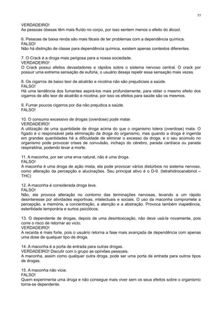 77

VERDADEIRO!
As pessoas obesas têm mais fluído no corpo, por isso sentem menos o efeito do álcool.
6. Pessoas de baixa renda são mais fáceis de ter problemas com a dependência química.
FALSO!
Não há distinção de classe para dependência química, existem apenas contextos diferentes.
7. O Crack é a droga mais perigosa para a nossa sociedade.
VERDADEIRO!
O Crack possui efeitos devastadores e rápidos sobre o sistema nervoso central. O crack por
possuir uma extrema sensação de euforia, o usuário deseja repetir essa sensação mais vezes.
8. Os cigarros de baixo teor de alcatrão e nicotina não são prejudiciais a saúde.
FALSO!
Há uma tendência dos fumantes aspirá-los mais profundamente, para obter o mesmo efeito dos
cigarros de alto teor de alcatrão e nicotina, por isso os efeitos para saúde são os mesmos.
9. Fumar poucos cigarros por dia não prejudica a saúde.
FALSO!
10. O consumo excessivo de drogas (overdose) pode matar.
VERDADEIRO!
A utilização de uma quantidade de droga acima do que o organismo tolera (overdose) mata. O
fígado é o responsável pela eliminação da droga do organismo, mas quando a droga é ingerida
em grandes quantidades há a dificuldade de eliminar o excesso da droga, e o seu acúmulo no
organismo pode provocar crises de convulsão, inchaço do cérebro, parada cardíaca ou parada
respiratória, podendo levar a morte.
11. A maconha, por ser uma erva natural, não é uma droga.
FALSO!
A maconha é uma droga de ação mista, ela pode provocar vários distúrbios no sistema nervoso,
como alteração da percepção e alucinações. Seu principal ativo é o D-9. (tetrahidrocanabinol –
THC)
12. A maconha é considerada droga leve.
FALSO!
Não, ela provoca alteração no contorno das terminações nervosas, levando a um rápido
desinteresse por atividades esportivas, intelectuais e sociais. O uso da maconha compromete a
percepção, a memória, a concentração, a atenção e a abstração. Provoca também inapetência,
esterilidade temporária e surtos psicóticos.
13. O dependente de drogas, depois de uma desintoxicação, não deve usá-la novamente, pois
corre o risco de retornar ao vicio.
VERDADEIRO!
A recaída é mais forte, pois o usuário retorna a fase mais avançada de dependência com apenas
uma dose de qualquer tipo de droga.
14. A maconha é a porta de entrada para outras drogas.
VERDADEIRO! Discutir com o grupo as opiniões pessoais.
A maconha, assim como qualquer outra droga, pode ser uma porta de entrada para outros tipos
de drogas.
15. A maconha não vicia.
FALSO!
Quem experimenta uma droga e não consegue mais viver sem os seus efeitos sobre o organismo
torna-se dependente.

 
