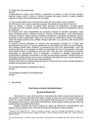78

16. Droga não vicia rapidamente.
FALSO!
A dependência da droga varia conforme o organismo do usuário e o tipo de droga utilizada.
Algumas drogas, como o crack e a heroína, possuem alto poder viciante, e alguns usuários
possuem um grau maior de afinidade com as drogas.
17. Uma revista publicou que a maconha faz menos mal que o cigarro. Isso é verdade?
FALSO! Discutir com o grupo as opiniões pessoais. Na verdade as duas fazem muito mal.
Além da nicotina, a queima do tabaco libera partículas de benzopireno, principal agente
cancerígeno do fumo, alcatrão, amônia, monóxido de carbono e centenas de substancias nocivas
ao organismo.
Os fumantes têm maior probabilidade de apresentar doenças do aparelho respiratório, como
asma, bronquite crônica, enfisema pulmonar; doenças cardiovasculares, como arterisclerose,
trombose coronária, ataque cardíaco, problemas circulatórios e grangena; psicológicos, como a
ansiedade, insônia e depressão; males como diminuição do desempenho sexual, da fertilidade,
câncer de laringe, pulmão, boca, esôfago, bexiga e pâncreas; e na, gravidez, pode causar sérios
danos ao bebê.
A maconha provoca alterações no contorno das terminações nervosas. È a droga mais
desmotivante que existe, e o usuário rapidamente se desinteressa por todas as suas atividades,
não consegue assistir aulas, trabalhar, ou levantar-se da cama, fica “desencanado”. Logo nas
primeiras semanas, já se percebe um déficit na capacidade de ouvir e compreender o que esta
sendo falado, dando a impressão de que ele ouve, mas não ouve. Compromete as funções
necessárias ao aprendizado, como a percepção, a memória, a atenção, capacidade de
concentração e abstração, aumentando o numero de reprovações escolares. Também provoca a
diminuição do apetite sexual, que às vezes é substituído pela droga sem que o usuário perceba, e
esterilidade temporária. Pode provocar surtos psicóticos.
Portanto, achar que uma dessas drogas faz mais ou menos mal que a outra é opinião pessoal na
verdade as duas fazem muito mal.
18. As drogas melhoram o desempenho sexual.
FALSO!
19. As drogas só existem na sociedade atual.
FALSO!

7

Sexualidade
Para Pensar e Discutir Homoafetividade... 1
No país de Blowminsk2

Blowminsk é um país onde se proíbe o relacionamento afetivo e sexual entre pessoas do
sexo oposto. O homem não pode sentir desejo, atração ou tesão nem amar romanticamente uma
mulher. E a mulher também não pode sentir desejos afetivosexuais por um homem. Os bebês
são gerados em provetas e inseminados artificialmente, dando opções maiores aos pais sobre as
características que poderão desenvolver.
Existem pessoas que tentam quebrar as regras de Blowminsk, relacionando-se com
pessoas do sexo oposto ao seu, mas são excluídas da sociedade e vivem em guetos.
1

Retirado do livro, página 59 e 60. : Saúde e prevenção nas escolas : guia para a formação de profissionais de saúde e de
educação /Ministério da Saúde, Secretaria de Vigilância em Saúde. – Brasília : Ministério da Saúde, 2006. 160 p. – (Série A. Normas e
Manuais Técnicos)
2

“No país de Blowminsk”. In: PICAZIO, Cláudio. Sexo Secreto: temas polêmicos da sexualidade. São Paulo: Summus, 1998, pp. 3637.

 