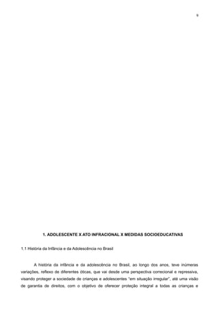 9

1. ADOLESCENTE X ATO INFRACIONAL X MEDIDAS SOCIOEDUCATIVAS
1.1 História da Infância e da Adolescência no Brasil

A história da infância e da adolescência no Brasil, ao longo dos anos, teve inúmeras
variações, reflexo de diferentes óticas, que vai desde uma perspectiva correcional e repressiva,
visando proteger a sociedade de crianças e adolescentes “em situação irregular”, até uma visão
de garantia de direitos, com o objetivo de oferecer proteção integral a todas as crianças e

 