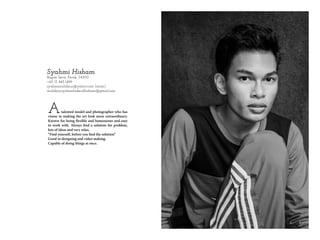 Syahmi Hisham
Bagan Serai, Perak, 34300
+60 13 445 1499
syahmimuhdnur@yahoo.com (main)
muhdnursyahmifadzrulhisham@gmail.com
Atalented model and photographer who has
vision in making the art look more extraordinary.
Known for being flexible and humourous and easy
to work with. Always find a solution for problem,
lots of ideas and very relax.
“Find yourself, before you find the solution”
Good in designing and video making.
Capable of doing things at once.
 