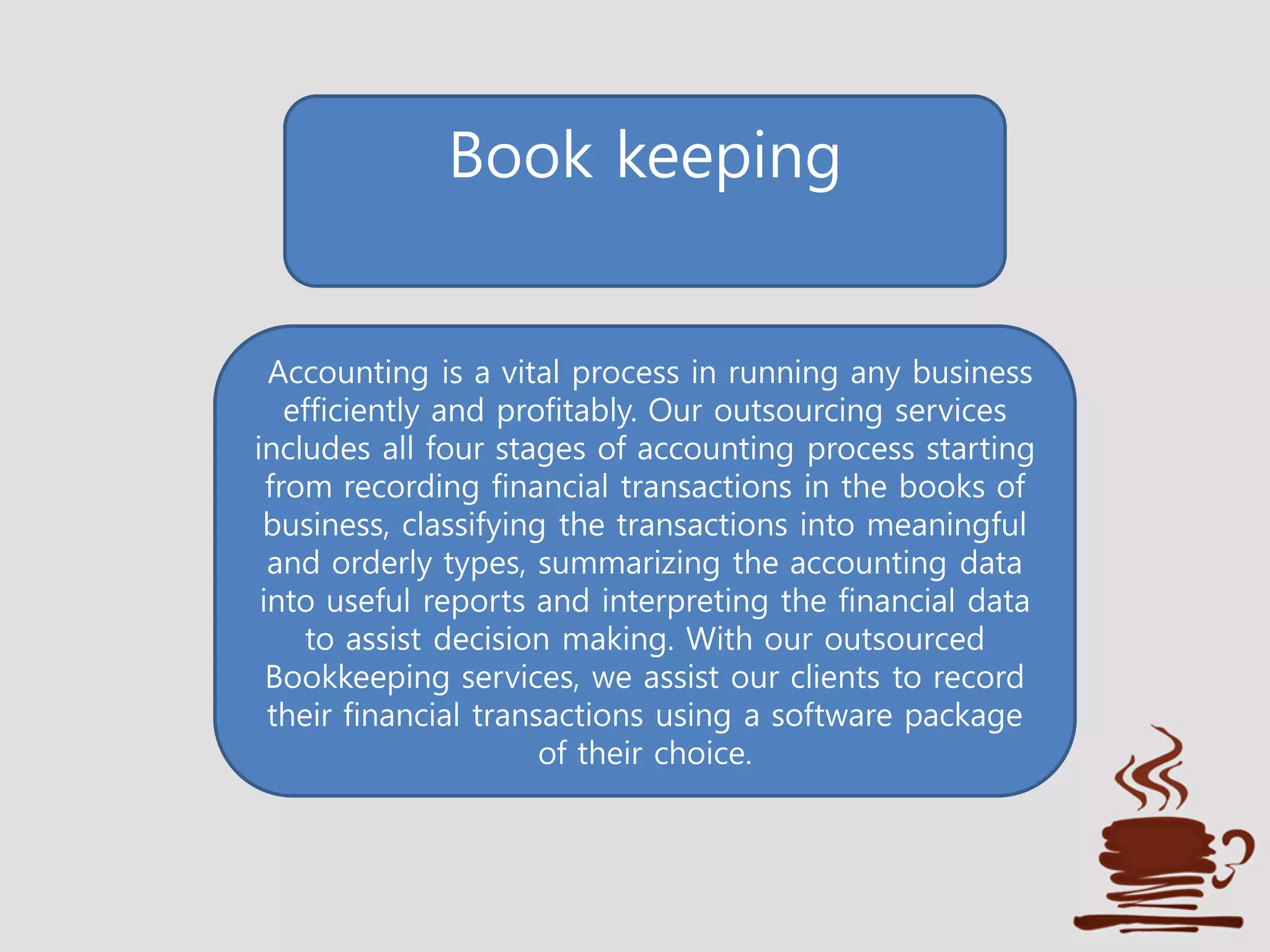 Book keeping
Accounting is a vital process in running any business
efficiently and profitably. Our outsourcing services
includes all four stages of accounting process starting
from recording financial transactions in the books of
business, classifying the transactions into meaningful
and orderly types, summarizing the accounting data
into useful reports and interpreting the financial data
to assist decision making. With our outsourced
Bookkeeping services, we assist our clients to record
their financial transactions using a software package
of their choice.
 