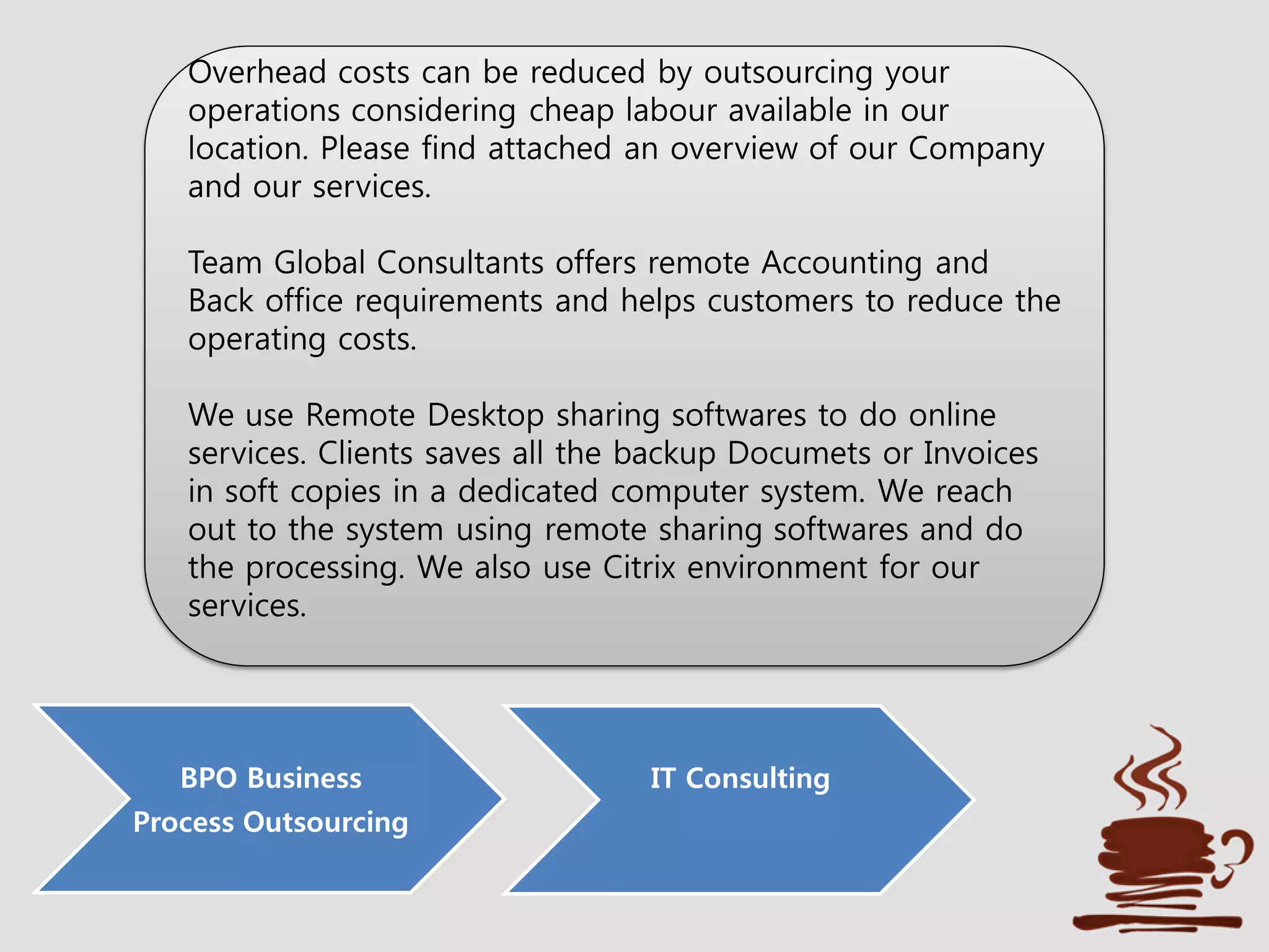 BPO Business
Process Outsourcing
IT Consulting
Overhead costs can be reduced by outsourcing your
operations considering cheap labour available in our
location. Please find attached an overview of our Company
and our services.
Team Global Consultants offers remote Accounting and
Back office requirements and helps customers to reduce the
operating costs.
We use Remote Desktop sharing softwares to do online
services. Clients saves all the backup Documets or Invoices
in soft copies in a dedicated computer system. We reach
out to the system using remote sharing softwares and do
the processing. We also use Citrix environment for our
services.
 