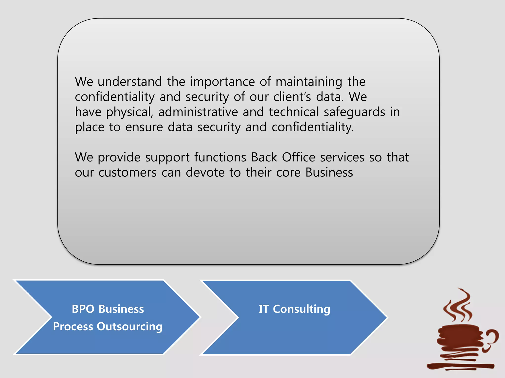 BPO Business
Process Outsourcing
IT Consulting
We understand the importance of maintaining the
confidentiality and security of our client’s data. We
have physical, administrative and technical safeguards in
place to ensure data security and confidentiality.
We provide support functions Back Office services so that
our customers can devote to their core Business
 