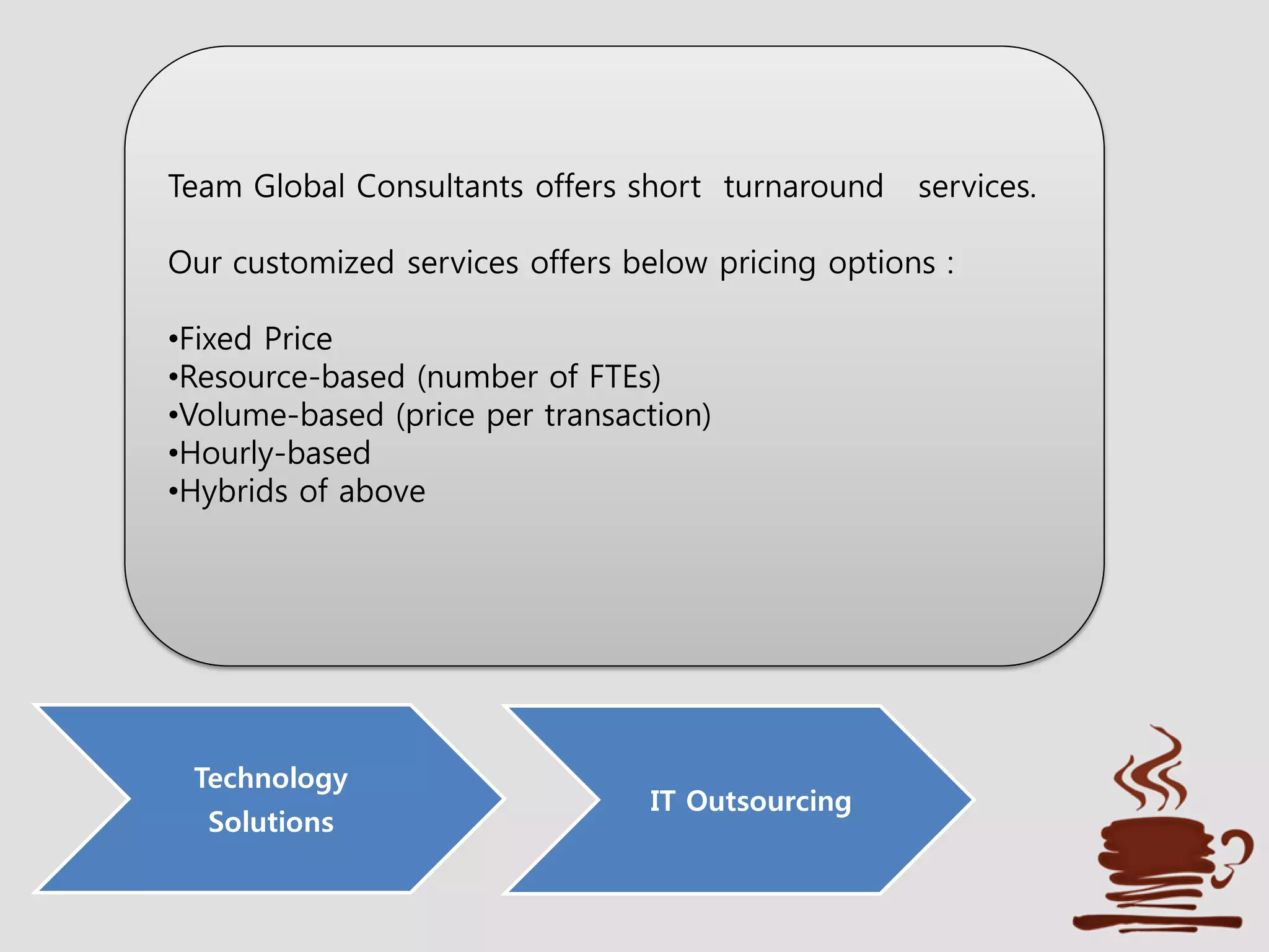 Technology
Solutions
IT Outsourcing
Team Global Consultants offers short turnaround services.
Our customized services offers below pricing options :
•Fixed Price
•Resource-based (number of FTEs)
•Volume-based (price per transaction)
•Hourly-based
•Hybrids of above
 