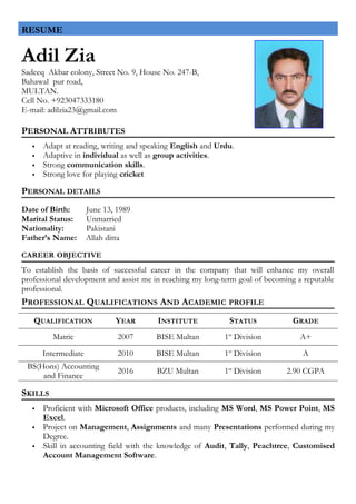 Adil Zia
Sadeeq Akbar colony, Street No. 9, House No. 247-B,
Bahawal pur road,
MULTAN.
Cell No. +923047333180
E-mail: adilzia23@gmail.com
PERSONAL ATTRIBUTES
 Adapt at reading, writing and speaking English and Urdu.
 Adaptive in individual as well as group activities.
 Strong communication skills.
 Strong love for playing cricket
PERSONAL DETAILS
Date of Birth: June 13, 1989
Marital Status: Unmarried
Nationality: Pakistani
Father’s Name: Allah ditta
CAREER OBJECTIVE
To establish the basis of successful career in the company that will enhance my overall
professional development and assist me in reaching my long-term goal of becoming a reputable
professional.
PROFESSIONAL QUALIFICATIONS AND ACADEMIC PROFILE
QUALIFICATION YEAR INSTITUTE STATUS GRADE
Matric 2007 BISE Multan 1st
Division A+
Intermediate 2010 BISE Multan 1st
Division A
BS(Hons) Accounting
and Finance
2016 BZU Multan 1st
Division 2.90 CGPA
SKILLS
 Proficient with Microsoft Office products, including MS Word, MS Power Point, MS
Excel.
 Project on Management, Assignments and many Presentations performed during my
Degree.
 Skill in accounting field with the knowledge of Audit, Tally, Peachtree, Customised
Account Management Software.
RESUME
 