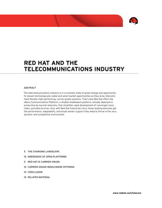 www.redhat.com/telecom
5	 The Changing Landscape
10	Emergence of open platforms
5	Red hat is carrier-grade
10	 Carrier-grade middleware offering
10	 Conclusion
10	Related material
Red Hat and the
Telecommunications Industry
Abstract
The telecommunications industry is in a constant state of great change and opportunity.
To remain technologically viable and seize market opportunities as they arise, telecoms
need flexible, high-performing, carrier-grade solutions. That’s why Red Hat offers the
JBoss Communications Platform, a reliable middleware platform, already deployed in
production by top-tier telecoms, that simplifies rapid development of converged voice,
video, and data services. And, with Red Hat Enterprise Linux, these leading telecoms get
the performance, adaptability, and broad vendor support they need to thrive in this very
dynamic and competitive environment.
 