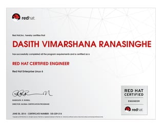 Red Hat,Inc. hereby certiﬁes that
DASITH VIMARSHANA RANASINGHE
has successfully completed all the program requirements and is certiﬁed as a
RED HAT CERTIFIED ENGINEER
Red Hat Enterprise Linux 6
RANDOLPH. R. RUSSELL
DIRECTOR, GLOBAL CERTIFICATION PROGRAMS
JUNE 05, 2014 - CERTIFICATE NUMBER: 130-229-214
Copyright (c) 2010 Red Hat, Inc. All rights reserved. Red Hat is a registered trademark of Red Hat, Inc. Verify this certiﬁcate number at http://www.redhat.com/training/certiﬁcation/verify
 