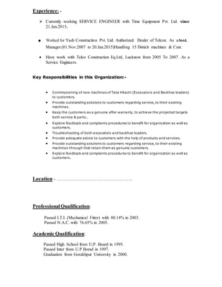 Experience: -
 Currently working SERVICE ENGINEER with Time Equipment Pvt. Ltd. since
21.Jan.2015.
. Worked for Yash Construction Pvt. Ltd. Authorized Dealer of Telcon. As aAsst.
Manager.(01.Nov.2007 to 20.Jan.2015)Handling 15 Distich machines & Cust.
 Have work with Telco Construction Eq.Ltd, Lucknow from 2005 To 2007 .As a
Service Engineers.
Key Responsibilities in this Organization:-
 Commissioning of new machines of Tata Hitachi (Excavators and Backhoe loaders)
to customers.
 Provide outstanding solutions to customers regarding service, to their existing
machines.
 Keep the customers as a genuine after warranty, to achieve the projected targets
both service & parts.
 Explore feedback and complaints procedures to benefit for organization as well as
customers.
 Troubleshooting of both excavators and backhoe loaders.
 Provide adequate advice to customers with the help of products and services.
 Provide outstanding solutions to customers regarding service, to their existing
machines through that retain them as genuine customers.
 Explore feedback and complaints procedures to benefit for organization as well as
customers.
Location: - …………………………………………….
ProfessionalQualification:
Passed I.T.I. (Mechanical Fitter) with 80.14% in 2003.
Passed N.A.C. with 76.65% in 2005.
Academic Qualification:
Passed High School from U.P. Board in 1995.
Passed Inter from U.P Borad in 1997.
Graduation from Gorakhpur University in 2000.
 