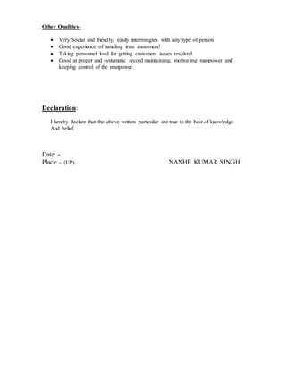 Other Qualities-
 Very Social and friendly, easily intermingles with any type of person.
 Good experience of handling irate customers!
 Taking personnel load for getting customers issues resolved.
 Good at proper and systematic record maintaining, motivating manpower and
keeping control of the manpower.
Declaration:
I hereby declare that the above written particular are true to the best of knowledge
And belief.
Date: -
Place: - (UP) NANHE KUMAR SINGH
 