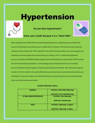 Hypertension
Do you have hypertension?
Know your results because it is a “silent killer”
What isHypertension(HTN)?HTN isalsocalledhighbloodpressure.Highbloodpressure(BP) isthe
pressure of the bloodinyourbloodvesselsishigherthanit shouldbe.HTN sometimeshave signsand
symptomsandsometimesnot.HTN iscalledthe “silentkiller”because itoftenhasnowarningsignsand
symptoms,andmanypeople donotknow theyhave it.About1 of 3 U.S. adultshave highblood
pressure.Onlyabouthalf (52%) of these people have theirbloodpressure undercontrol.HTN increased
the riskfor heartdisease andstroke,2 of the leadingcausesof deathforAmericans.Yourblood
pressure shouldbe checkedregularly.HTN canbe preventedandcontrolled. BPismeasuredusingtwo
numbers.The firstnumberisthe systolicBPandmeasuresthe pressure inyourbloodvesselswhenyour
heartbeats.The secondnumberisthe diastolicBPandit measuresthe pressure inyourbloodvessels
whenyourheartrests betweenbeats.
BLOOD PRESSURE LEVELS
NORMAL SYSTOLIC: LESS THAN 120mmHg
DIASTOLIC: LESS THAN 80mmHg
AT RISK (PREHYPERTENSIVE) SYSTOLIC: 120-139mmHg
DIASTOLIC: 80-89mmHg
HIGH SYSTOLIC: 140mmHg or Higher
DIASTOLIC: 90mmHg or Higher
 