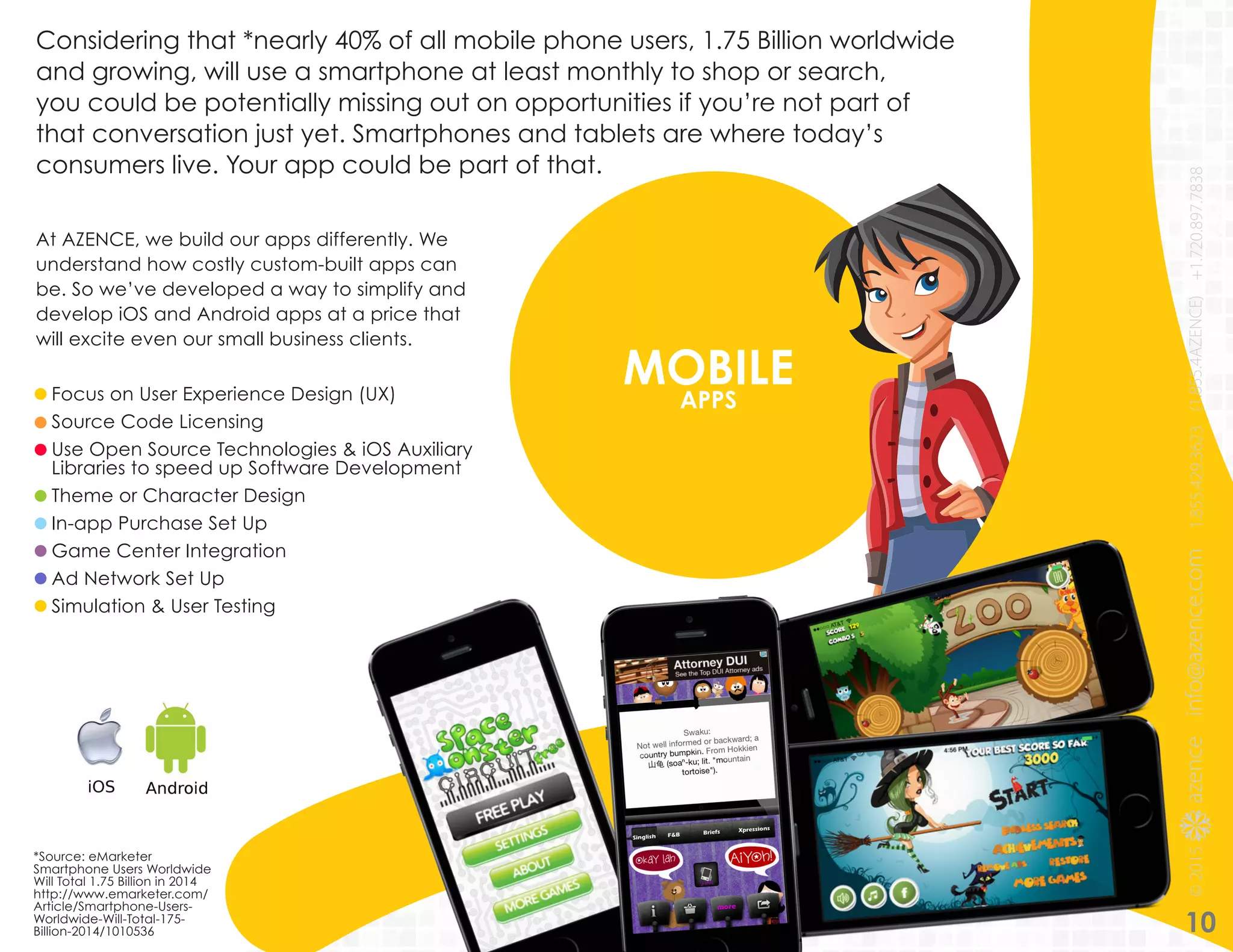 MOBILEAPPSFocus on User Experience Design (UX)
Source Code Licensing
Use Open Source Technologies & iOS Auxiliary
Libraries to speed up Software Development
Theme or Character Design
In-app Purchase Set Up
Game Center Integration
Ad Network Set Up
Simulation & User Testing
Considering that *nearly 40% of all mobile phone users, 1.75 Billion worldwide
and growing, will use a smartphone at least monthly to shop or search,
you could be potentially missing out on opportunities if you’re not part of
that conversation just yet. Smartphones and tablets are where today’s
consumers live. Your app could be part of that.
At AZENCE, we build our apps differently. We
understand how costly custom-built apps can
be. So we’ve developed a way to simplify and
develop iOS and Android apps at a price that
will excite even our small business clients.
10
*Source: eMarketer
Smartphone Users Worldwide
Will Total 1.75 Billion in 2014
http://www.emarketer.com/
Article/Smartphone-Users-
Worldwide-Will-Total-175-
Billion-2014/1010536
 