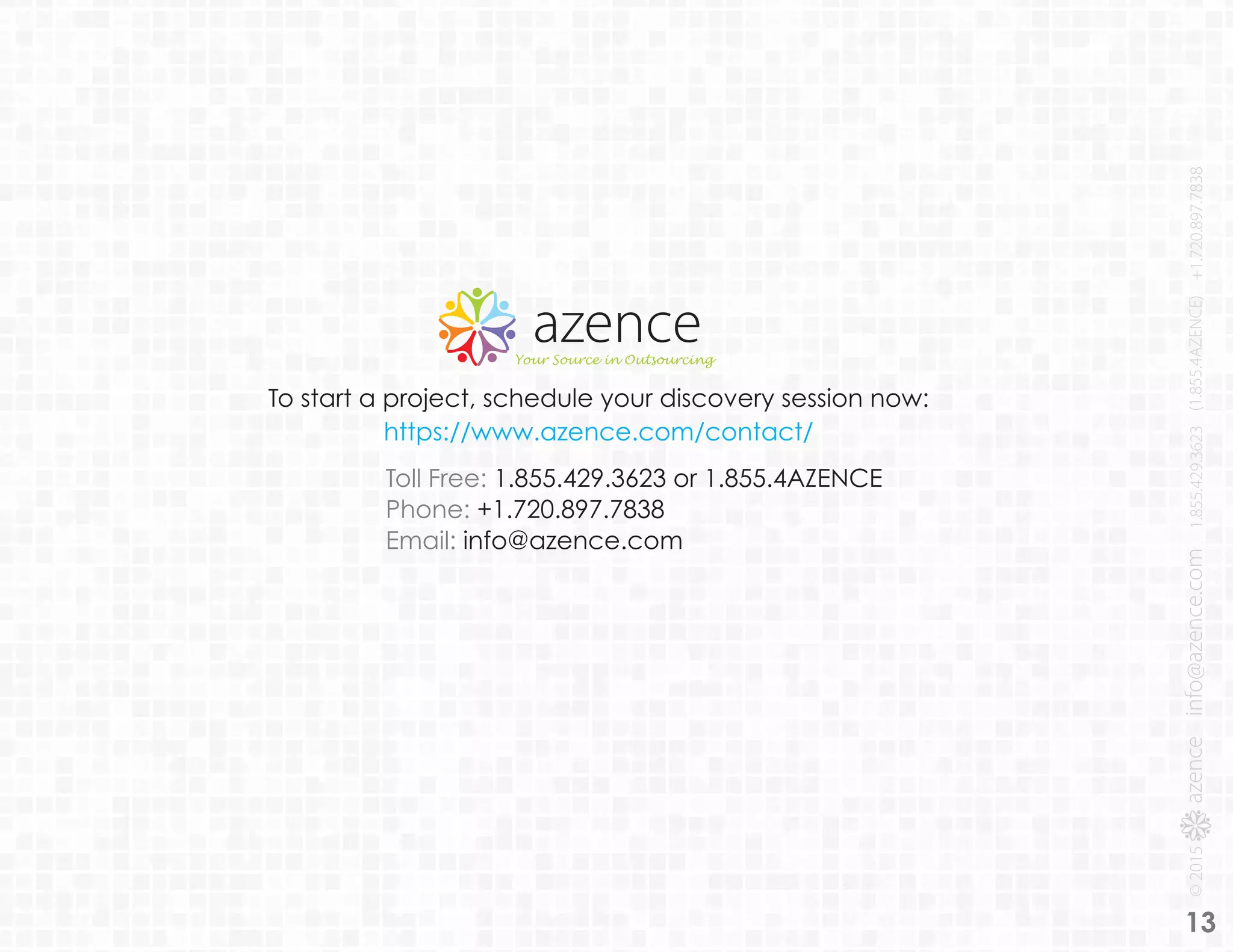 13
To start a project, schedule your discovery session now:
https://www.azence.com/contact/
Toll Free: 1.855.429.3623 or 1.855.4AZENCE
Phone: +1.720.897.7838
Email: info@azence.com
 