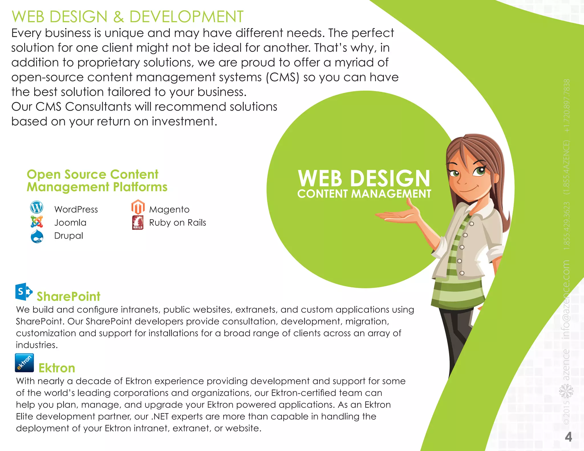 WEB DESIGNCONTENT MANAGEMENT
WordPress
Joomla
Drupal
Magento
Ruby on Rails
Open Source Content
Management Platforms
WEB DESIGN & DEVELOPMENT
Every business is unique and may have different needs. The perfect
solution for one client might not be ideal for another. That’s why, in
addition to proprietary solutions, we are proud to offer a myriad of
open-source content management systems (CMS) so you can have
the best solution tailored to your business.
Our CMS Consultants will recommend solutions
based on your return on investment.
SharePoint
We build and configure intranets, public websites, extranets, and custom applications using
SharePoint. Our SharePoint developers provide consultation, development, migration,
customization and support for installations for a broad range of clients across an array of
industries.
Ektron
With nearly a decade of Ektron experience providing development and support for some
of the world’s leading corporations and organizations, our Ektron-certified team can
help you plan, manage, and upgrade your Ektron powered applications. As an Ektron
Elite development partner, our .NET experts are more than capable in handling the
deployment of your Ektron intranet, extranet, or website.
4
 