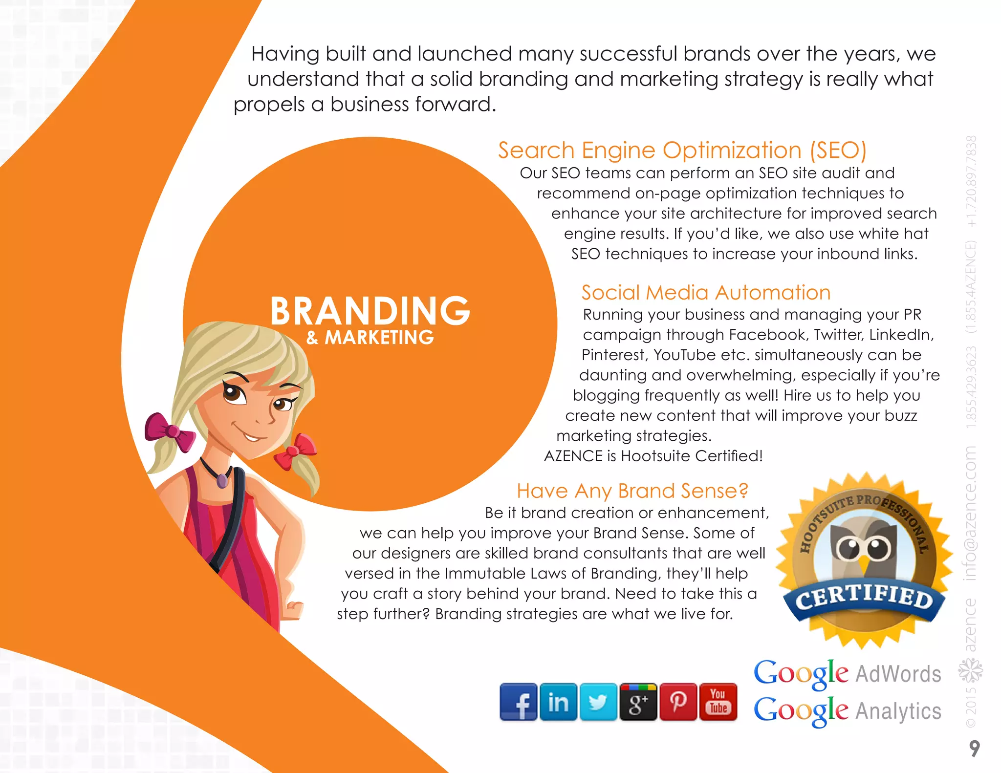 Search Engine Optimization (SEO)
Our SEO teams can perform an SEO site audit and
recommend on-page optimization techniques to
enhance your site architecture for improved search
engine results. If you’d like, we also use white hat
SEO techniques to increase your inbound links.
Social Media Automation
Running your business and managing your PR
campaign through Facebook, Twitter, LinkedIn,
Pinterest, YouTube etc. simultaneously can be
daunting and overwhelming, especially if you’re
blogging frequently as well! Hire us to help you
create new content that will improve your buzz
marketing strategies.
AZENCE is Hootsuite Certified!
BRANDING& MARKETING
Having built and launched many successful brands over the years, we
understand that a solid branding and marketing strategy is really what
propels a business forward.
Have Any Brand Sense?
Be it brand creation or enhancement,
we can help you improve your Brand Sense. Some of
our designers are skilled brand consultants that are well
versed in the Immutable Laws of Branding, they’ll help
you craft a story behind your brand. Need to take this a
step further? Branding strategies are what we live for.
AdWords
Analytics
9
 