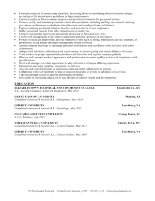 584 Charlemagne Boulevard Elizabethtown, Kentucky, 42701 (301) 653-3258 robinsontessa1@gmail.com
Eliminate outdated or unnecessary materials, destroying them or transferring them to inactive storage,
according to file maintenance guidelines or legal requirements.
Examine employee files to answer inquiries and provide information for personnel actions.
Process, verify, and maintain personnel related documentation, including staffing, recruitment, training,
grievances, performance evaluations, classifications, and employee leaves of absence.
Explain company personnel policies, benefits, and procedures to new employees.
Gather personnel records from other departments or employees.
Compile and prepare reports and documents pertaining to personnel activities.
Confer with management to develop or implement personnel policies or procedures.
Prepare or maintain employment records related to events such as hiring, termination, leaves, transfers, or
promotions, using human resources management system software.
Attend company meetings to exchange personnel information and coordinate work activities with other
departments.
Assign work schedules, following work requirements, to ensure quality and timely delivery of service.
Train workers in proper operational procedures and functions and explain company policies.
Observe and evaluate workers' appearance and performance to ensure quality service and compliance with
specifications.
Meet with managers or other supervisors to stay informed of changes affecting operations.
Requisition necessary supplies, equipment, or services.
Analyze and record personnel or operational data and write related activity reports.
Collaborate with staff members to plan or develop programs of events or schedules of activities.
Take disciplinary action to address performance problems.
Participate in continuing education to stay abreast of industry trends and developments.
EDUCATION
ELIZABETHTOWN TECHNICAL AND COMMUNITY COLLEGE Elizabethtown , KY
A.S., Nursing Candidate, Expected graduation, May 2018
GRAND CANYON UNIVERSITY Phoenix, AZ
Completed coursework towards B.S., Management, Mar 2016
LIBERTY UNIVERSITY Lynchburg, VA
Completed coursework towards B.S., Psychology, May 2015
COLUMBIA SOUTHERN UNIVERSITY Orange Beach, AL
A.A.S., Business, Aug 2013
AMERICAN PUBLIC UNIVERSITY Charles Town, WV
Completed coursework towards A.A., General Studies, May 2011
LIBERTY UNIVERSITY Lynchburg, VA
Completed coursework towards A.A., General Studies, Mar 2008
 