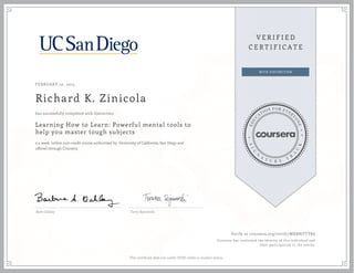 FEBRUARY 10, 2015
Richard K. Zinicola
Learning How to Learn: Powerful mental tools to
help you master tough subjects
a 4 week online non-credit course authorized by University of California, San Diego and
offered through Coursera
has successfully completed with distinction
Barb Oakley Terry Sejnowski
Verify at coursera.org/verify/MXBBJTTTK6
Coursera has confirmed the identity of this individual and
their participation in the course.
This certificate does not confer UCSD credit or student status.
 