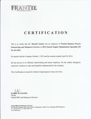 FRAINTETEtrOand &{anE;smr$e&fus
CERTIFICATION
This is to certiff that Mr. Darnell Austria was an employee of Frantel Business Process
Outsourcing and Manpower Senices as SEO (Search Engine Optimization) Specialist OI)
No.03-1207).
He started with the Company October 1,2013 and his contract expired April 30, 2014.
He has proven to be efficient, hardworking and honest employee. He has neither derogatory
record nor violation on rules and regulation implemented by the company.
This Certification is issued for whatever legal purpose it may serve him.
Aj{,
5*Ht
D. sAl{ros
Frantel BPO and Manpower Services
Frentel BPO and Manpower Services
Rm 208 JMS Building; Mac Arthur Hi-way, Salapungan, Angeles City, Parnpanga 2009 Phitippines
Tel. (6345)322 4lrl: +63917 540-77 57
www.frantel.org
 