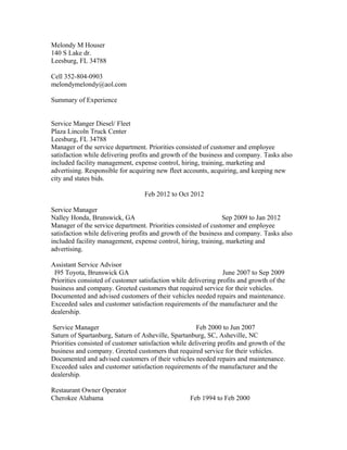 Melondy M Houser
140 S Lake dr.
Leesburg, FL 34788
Cell 352-804-0903
melondymelondy@aol.com
Summary of Experience
Service Manger Diesel/ Fleet
Plaza Lincoln Truck Center
Leesburg, FL 34788
Manager of the service department. Priorities consisted of customer and employee
satisfaction while delivering profits and growth of the business and company. Tasks also
included facility management, expense control, hiring, training, marketing and
advertising. Responsible for acquiring new fleet accounts, acquiring, and keeping new
city and states bids.
Feb 2012 to Oct 2012
Service Manager
Nalley Honda, Brunswick, GA Sep 2009 to Jan 2012
Manager of the service department. Priorities consisted of customer and employee
satisfaction while delivering profits and growth of the business and company. Tasks also
included facility management, expense control, hiring, training, marketing and
advertising.
Assistant Service Advisor
I95 Toyota, Brunswick GA June 2007 to Sep 2009
Priorities consisted of customer satisfaction while delivering profits and growth of the
business and company. Greeted customers that required service for their vehicles.
Documented and advised customers of their vehicles needed repairs and maintenance.
Exceeded sales and customer satisfaction requirements of the manufacturer and the
dealership.
Service Manager Feb 2000 to Jun 2007
Saturn of Spartanburg, Saturn of Asheville, Spartanburg, SC, Asheville, NC
Priorities consisted of customer satisfaction while delivering profits and growth of the
business and company. Greeted customers that required service for their vehicles.
Documented and advised customers of their vehicles needed repairs and maintenance.
Exceeded sales and customer satisfaction requirements of the manufacturer and the
dealership.
Restaurant Owner Operator
Cherokee Alabama Feb 1994 to Feb 2000
 