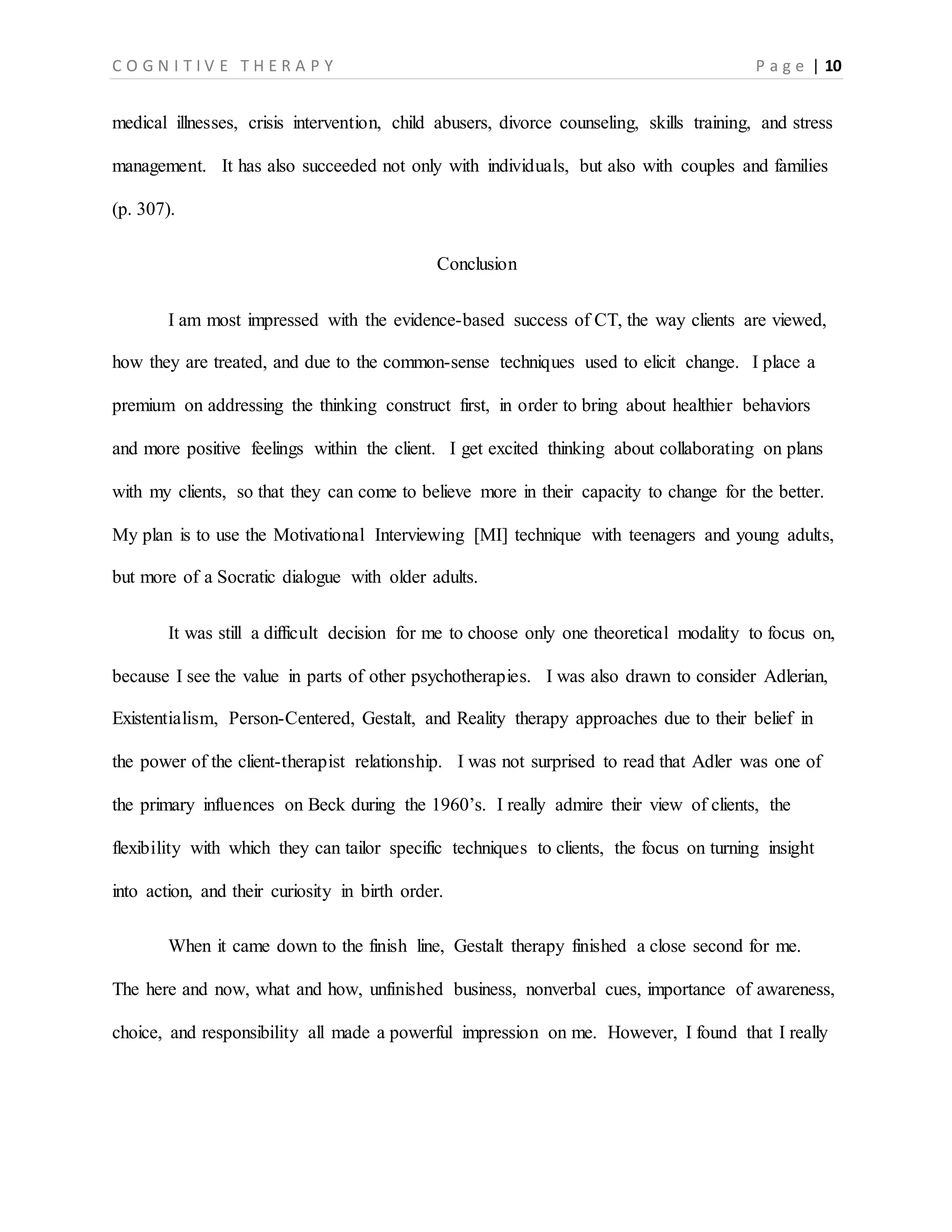 C O G N I T I V E T H E R A P Y P a g e | 10
medical illnesses, crisis intervention, child abusers, divorce counseling, skills training, and stress
management. It has also succeeded not only with individuals, but also with couples and families
(p. 307).
Conclusion
I am most impressed with the evidence-based success of CT, the way clients are viewed,
how they are treated, and due to the common-sense techniques used to elicit change. I place a
premium on addressing the thinking construct first, in order to bring about healthier behaviors
and more positive feelings within the client. I get excited thinking about collaborating on plans
with my clients, so that they can come to believe more in their capacity to change for the better.
My plan is to use the Motivational Interviewing [MI] technique with teenagers and young adults,
but more of a Socratic dialogue with older adults.
It was still a difficult decision for me to choose only one theoretical modality to focus on,
because I see the value in parts of other psychotherapies. I was also drawn to consider Adlerian,
Existentialism, Person-Centered, Gestalt, and Reality therapy approaches due to their belief in
the power of the client-therapist relationship. I was not surprised to read that Adler was one of
the primary influences on Beck during the 1960’s. I really admire their view of clients, the
flexibility with which they can tailor specific techniques to clients, the focus on turning insight
into action, and their curiosity in birth order.
When it came down to the finish line, Gestalt therapy finished a close second for me.
The here and now, what and how, unfinished business, nonverbal cues, importance of awareness,
choice, and responsibility all made a powerful impression on me. However, I found that I really
 
