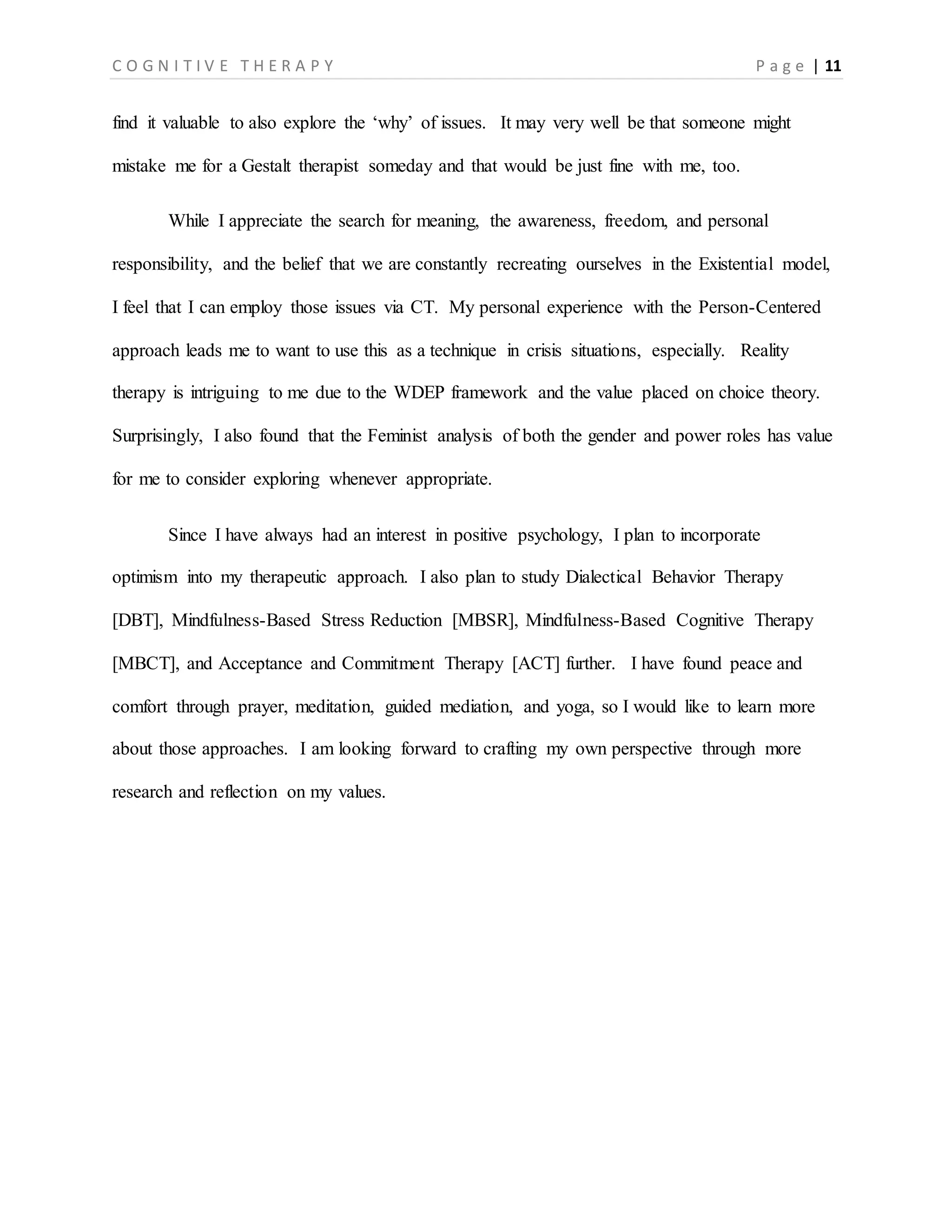 C O G N I T I V E T H E R A P Y P a g e | 11
find it valuable to also explore the ‘why’ of issues. It may very well be that someone might
mistake me for a Gestalt therapist someday and that would be just fine with me, too.
While I appreciate the search for meaning, the awareness, freedom, and personal
responsibility, and the belief that we are constantly recreating ourselves in the Existential model,
I feel that I can employ those issues via CT. My personal experience with the Person-Centered
approach leads me to want to use this as a technique in crisis situations, especially. Reality
therapy is intriguing to me due to the WDEP framework and the value placed on choice theory.
Surprisingly, I also found that the Feminist analysis of both the gender and power roles has value
for me to consider exploring whenever appropriate.
Since I have always had an interest in positive psychology, I plan to incorporate
optimism into my therapeutic approach. I also plan to study Dialectical Behavior Therapy
[DBT], Mindfulness-Based Stress Reduction [MBSR], Mindfulness-Based Cognitive Therapy
[MBCT], and Acceptance and Commitment Therapy [ACT] further. I have found peace and
comfort through prayer, meditation, guided mediation, and yoga, so I would like to learn more
about those approaches. I am looking forward to crafting my own perspective through more
research and reflection on my values.
 