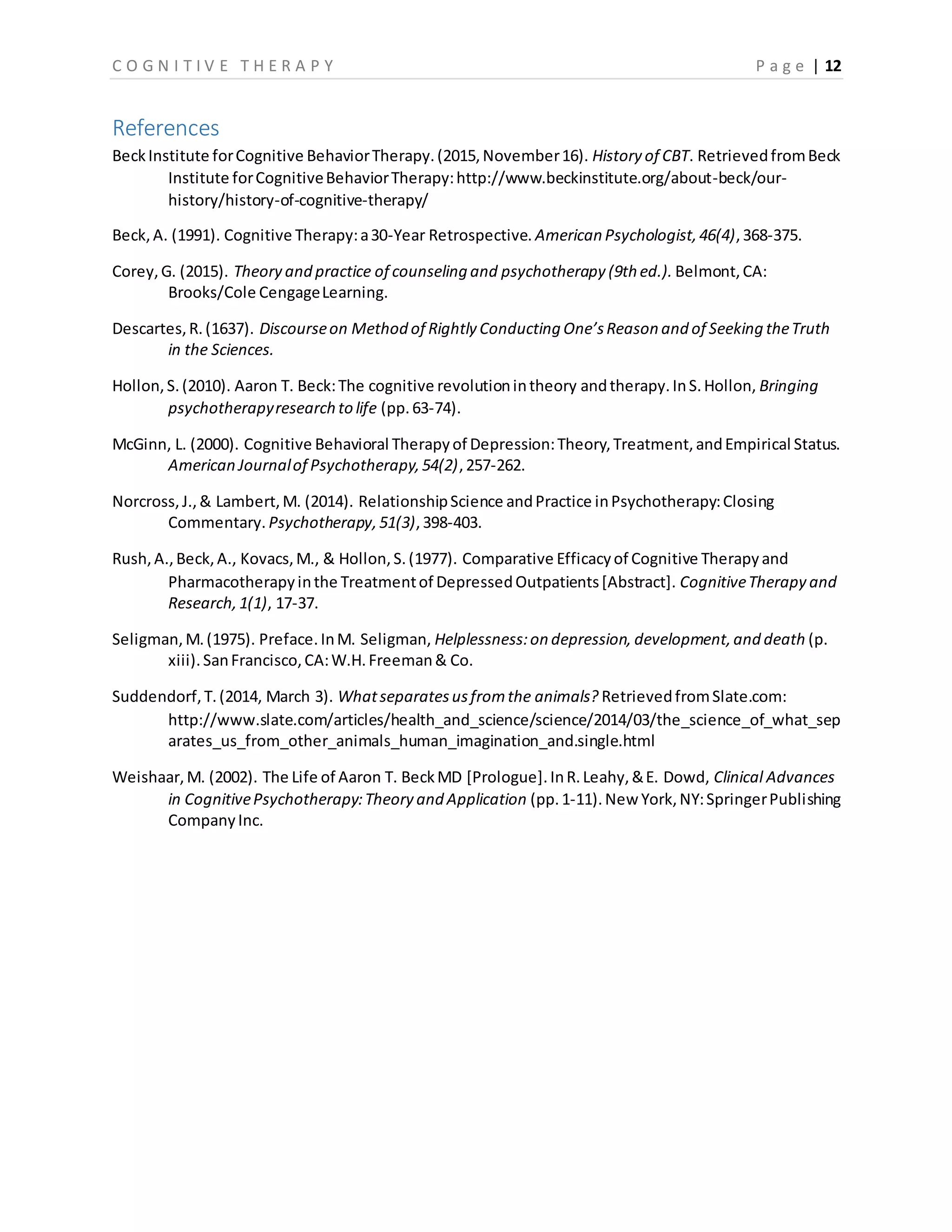 C O G N I T I V E T H E R A P Y P a g e | 12
References
BeckInstitute forCognitive BehaviorTherapy.(2015,November16). History of CBT. RetrievedfromBeck
Institute forCognitiveBehaviorTherapy:http://www.beckinstitute.org/about-beck/our-
history/history-of-cognitive-therapy/
Beck,A. (1991). Cognitive Therapy:a30-Year Retrospective. American Psychologist,46(4),368-375.
Corey,G. (2015). Theory and practice of counseling and psychotherapy (9th ed.). Belmont,CA:
Brooks/Cole CengageLearning.
Descartes,R.(1637). Discourseon Method of Rightly Conducting One’sReason and of Seeking theTruth
in the Sciences.
Hollon,S.(2010). Aaron T. Beck:The cognitive revolutionintheory andtherapy.InS.Hollon, Bringing
psychotherapyresearch to life (pp.63-74).
McGinn, L. (2000). Cognitive Behavioral Therapyof Depression:Theory,Treatment,andEmpirical Status.
American Journalof Psychotherapy,54(2),257-262.
Norcross,J.,& Lambert,M. (2014). RelationshipScience andPractice inPsychotherapy:Closing
Commentary. Psychotherapy,51(3),398-403.
Rush,A.,Beck,A., Kovacs,M., & Hollon,S.(1977). Comparative Efficacyof Cognitive Therapyand
Pharmacotherapyinthe Treatmentof DepressedOutpatients[Abstract]. CognitiveTherapy and
Research,1(1), 17-37.
Seligman,M.(1975). Preface.InM. Seligman, Helplessness:on depression, development,and death (p.
xiii).SanFrancisco,CA:W.H.Freeman& Co.
Suddendorf,T.(2014, March 3). Whatseparatesusfromthe animals? RetrievedfromSlate.com:
http://www.slate.com/articles/health_and_science/science/2014/03/the_science_of_what_sep
arates_us_from_other_animals_human_imagination_and.single.html
Weishaar,M. (2002). The Life of Aaron T. BeckMD [Prologue].InR.Leahy,&E. Dowd, Clinical Advances
in CognitivePsychotherapy:Theory and Application (pp.1-11).New York,NY:SpringerPublishing
CompanyInc.
 