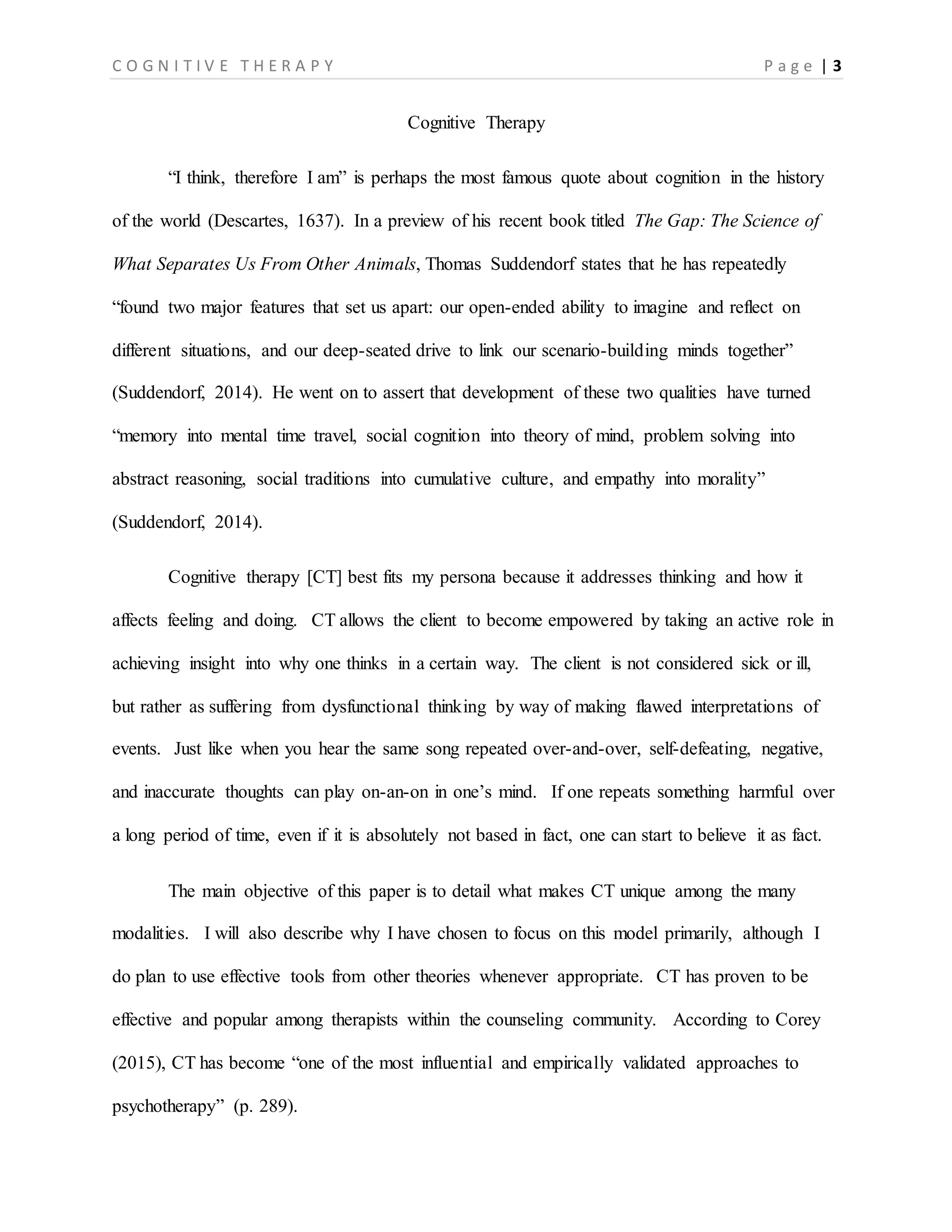 C O G N I T I V E T H E R A P Y P a g e | 3
Cognitive Therapy
“I think, therefore I am” is perhaps the most famous quote about cognition in the history
of the world (Descartes, 1637). In a preview of his recent book titled The Gap: The Science of
What Separates Us From Other Animals, Thomas Suddendorf states that he has repeatedly
“found two major features that set us apart: our open-ended ability to imagine and reflect on
different situations, and our deep-seated drive to link our scenario-building minds together”
(Suddendorf, 2014). He went on to assert that development of these two qualities have turned
“memory into mental time travel, social cognition into theory of mind, problem solving into
abstract reasoning, social traditions into cumulative culture, and empathy into morality”
(Suddendorf, 2014).
Cognitive therapy [CT] best fits my persona because it addresses thinking and how it
affects feeling and doing. CT allows the client to become empowered by taking an active role in
achieving insight into why one thinks in a certain way. The client is not considered sick or ill,
but rather as suffering from dysfunctional thinking by way of making flawed interpretations of
events. Just like when you hear the same song repeated over-and-over, self-defeating, negative,
and inaccurate thoughts can play on-an-on in one’s mind. If one repeats something harmful over
a long period of time, even if it is absolutely not based in fact, one can start to believe it as fact.
The main objective of this paper is to detail what makes CT unique among the many
modalities. I will also describe why I have chosen to focus on this model primarily, although I
do plan to use effective tools from other theories whenever appropriate. CT has proven to be
effective and popular among therapists within the counseling community. According to Corey
(2015), CT has become “one of the most influential and empirically validated approaches to
psychotherapy” (p. 289).
 