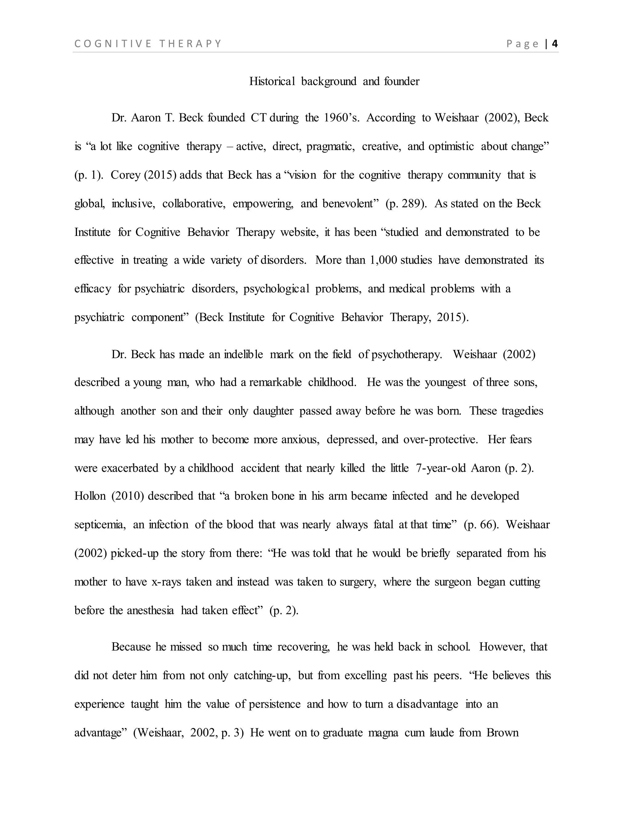 C O G N I T I V E T H E R A P Y P a g e | 4
Historical background and founder
Dr. Aaron T. Beck founded CT during the 1960’s. According to Weishaar (2002), Beck
is “a lot like cognitive therapy – active, direct, pragmatic, creative, and optimistic about change”
(p. 1). Corey (2015) adds that Beck has a “vision for the cognitive therapy community that is
global, inclusive, collaborative, empowering, and benevolent” (p. 289). As stated on the Beck
Institute for Cognitive Behavior Therapy website, it has been “studied and demonstrated to be
effective in treating a wide variety of disorders. More than 1,000 studies have demonstrated its
efficacy for psychiatric disorders, psychological problems, and medical problems with a
psychiatric component” (Beck Institute for Cognitive Behavior Therapy, 2015).
Dr. Beck has made an indelible mark on the field of psychotherapy. Weishaar (2002)
described a young man, who had a remarkable childhood. He was the youngest of three sons,
although another son and their only daughter passed away before he was born. These tragedies
may have led his mother to become more anxious, depressed, and over-protective. Her fears
were exacerbated by a childhood accident that nearly killed the little 7-year-old Aaron (p. 2).
Hollon (2010) described that “a broken bone in his arm became infected and he developed
septicemia, an infection of the blood that was nearly always fatal at that time” (p. 66). Weishaar
(2002) picked-up the story from there: “He was told that he would be briefly separated from his
mother to have x-rays taken and instead was taken to surgery, where the surgeon began cutting
before the anesthesia had taken effect” (p. 2).
Because he missed so much time recovering, he was held back in school. However, that
did not deter him from not only catching-up, but from excelling past his peers. “He believes this
experience taught him the value of persistence and how to turn a disadvantage into an
advantage” (Weishaar, 2002, p. 3) He went on to graduate magna cum laude from Brown