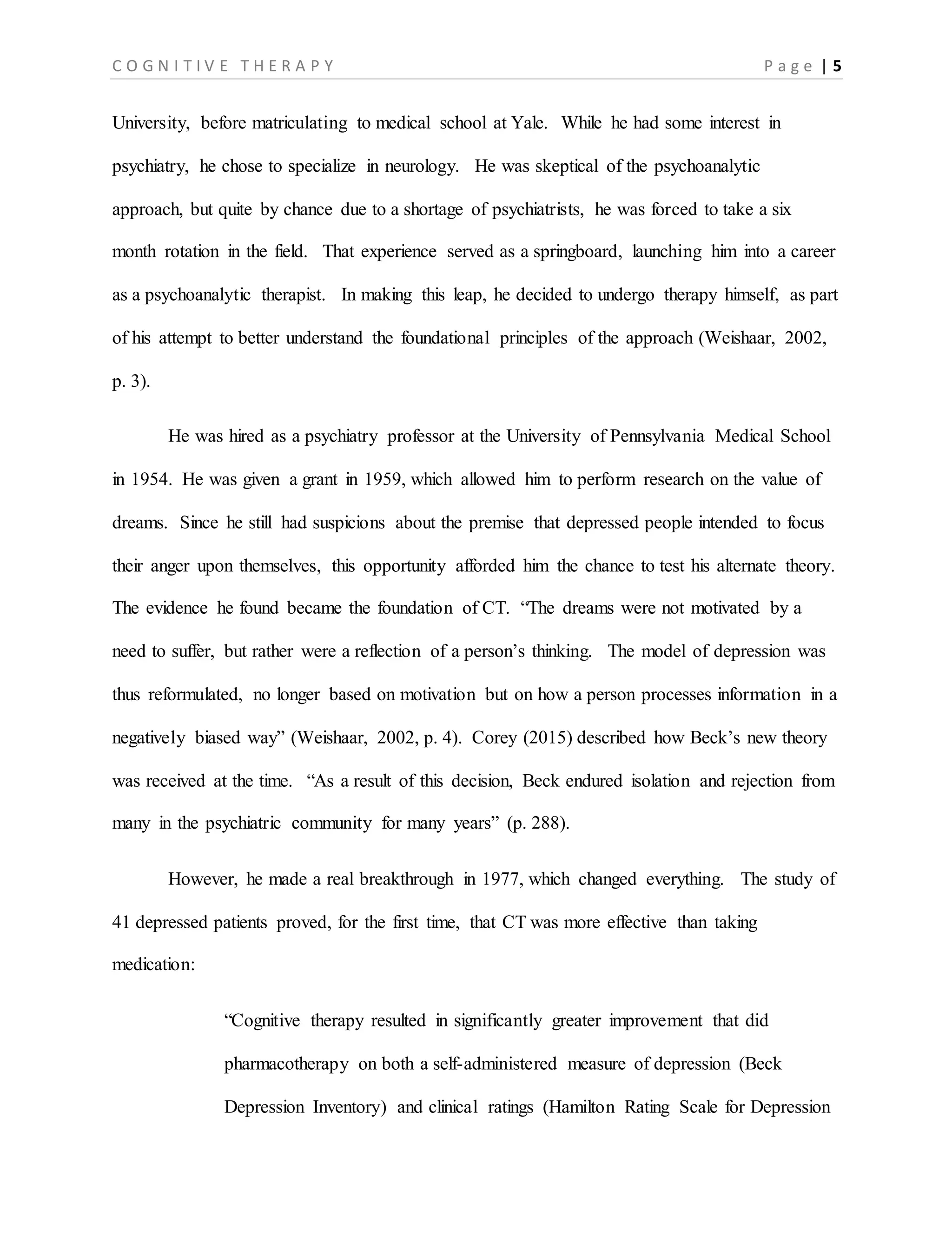 C O G N I T I V E T H E R A P Y P a g e | 5
University, before matriculating to medical school at Yale. While he had some interest in
psychiatry, he chose to specialize in neurology. He was skeptical of the psychoanalytic
approach, but quite by chance due to a shortage of psychiatrists, he was forced to take a six
month rotation in the field. That experience served as a springboard, launching him into a career
as a psychoanalytic therapist. In making this leap, he decided to undergo therapy himself, as part
of his attempt to better understand the foundational principles of the approach (Weishaar, 2002,
p. 3).
He was hired as a psychiatry professor at the University of Pennsylvania Medical School
in 1954. He was given a grant in 1959, which allowed him to perform research on the value of
dreams. Since he still had suspicions about the premise that depressed people intended to focus
their anger upon themselves, this opportunity afforded him the chance to test his alternate theory.
The evidence he found became the foundation of CT. “The dreams were not motivated by a
need to suffer, but rather were a reflection of a person’s thinking. The model of depression was
thus reformulated, no longer based on motivation but on how a person processes information in a
negatively biased way” (Weishaar, 2002, p. 4). Corey (2015) described how Beck’s new theory
was received at the time. “As a result of this decision, Beck endured isolation and rejection from
many in the psychiatric community for many years” (p. 288).
However, he made a real breakthrough in 1977, which changed everything. The study of
41 depressed patients proved, for the first time, that CT was more effective than taking
medication:
“Cognitive therapy resulted in significantly greater improvement that did
pharmacotherapy on both a self-administered measure of depression (Beck
Depression Inventory) and clinical ratings (Hamilton Rating Scale for Depression