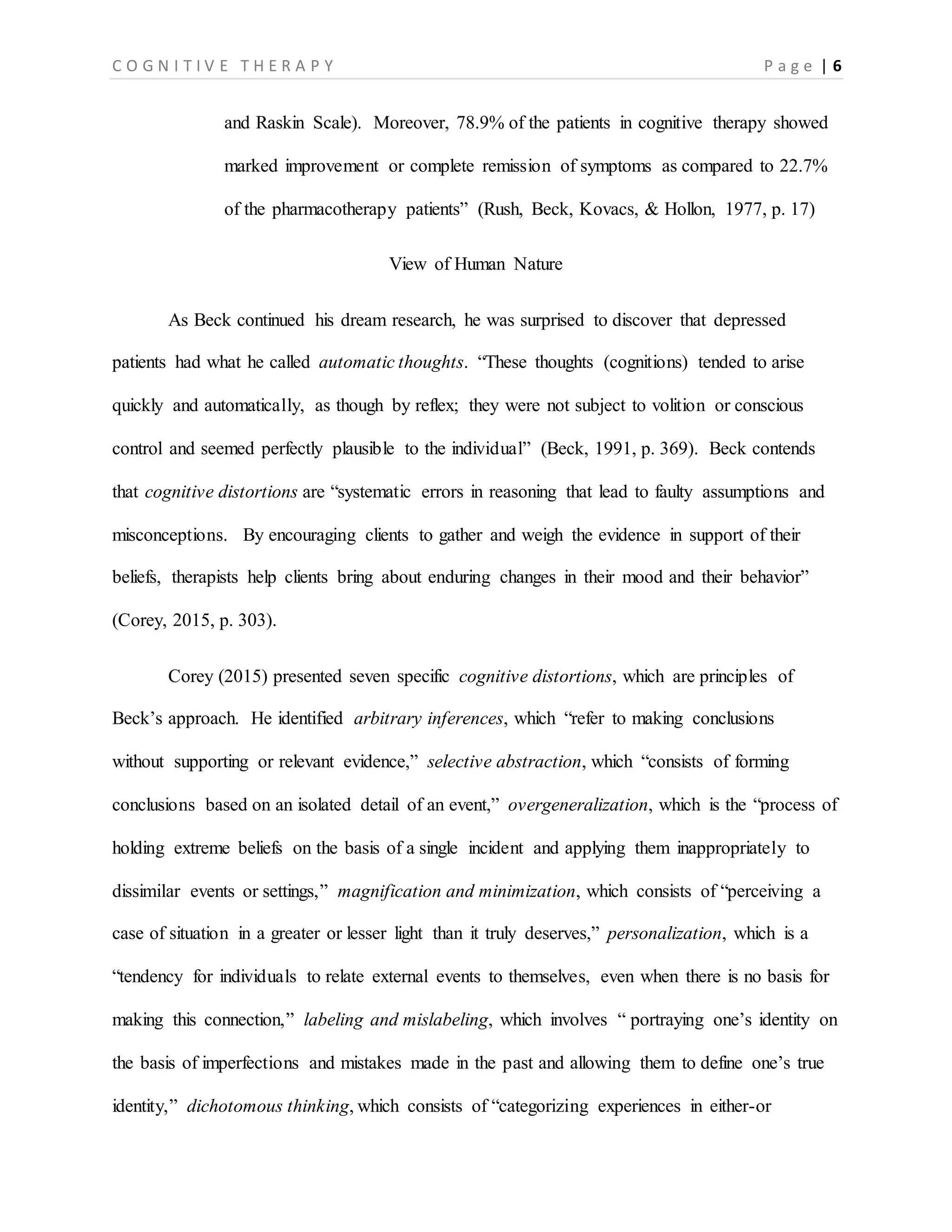 C O G N I T I V E T H E R A P Y P a g e | 6
and Raskin Scale). Moreover, 78.9% of the patients in cognitive therapy showed
marked improvement or complete remission of symptoms as compared to 22.7%
of the pharmacotherapy patients” (Rush, Beck, Kovacs, & Hollon, 1977, p. 17)
View of Human Nature
As Beck continued his dream research, he was surprised to discover that depressed
patients had what he called automatic thoughts. “These thoughts (cognitions) tended to arise
quickly and automatically, as though by reflex; they were not subject to volition or conscious
control and seemed perfectly plausible to the individual” (Beck, 1991, p. 369). Beck contends
that cognitive distortions are “systematic errors in reasoning that lead to faulty assumptions and
misconceptions. By encouraging clients to gather and weigh the evidence in support of their
beliefs, therapists help clients bring about enduring changes in their mood and their behavior”
(Corey, 2015, p. 303).
Corey (2015) presented seven specific cognitive distortions, which are principles of
Beck’s approach. He identified arbitrary inferences, which “refer to making conclusions
without supporting or relevant evidence,” selective abstraction, which “consists of forming
conclusions based on an isolated detail of an event,” overgeneralization, which is the “process of
holding extreme beliefs on the basis of a single incident and applying them inappropriately to
dissimilar events or settings,” magnification and minimization, which consists of “perceiving a
case of situation in a greater or lesser light than it truly deserves,” personalization, which is a
“tendency for individuals to relate external events to themselves, even when there is no basis for
making this connection,” labeling and mislabeling, which involves “ portraying one’s identity on
the basis of imperfections and mistakes made in the past and allowing them to define one’s true
identity,” dichotomous thinking, which consists of “categorizing experiences in either-or