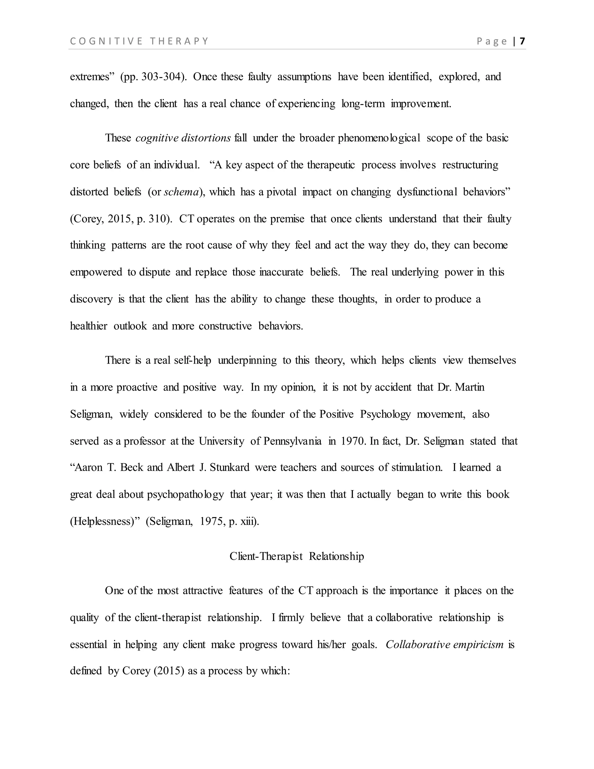 C O G N I T I V E T H E R A P Y P a g e | 7
extremes” (pp. 303-304). Once these faulty assumptions have been identified, explored, and
changed, then the client has a real chance of experiencing long-term improvement.
These cognitive distortions fall under the broader phenomenological scope of the basic
core beliefs of an individual. “A key aspect of the therapeutic process involves restructuring
distorted beliefs (or schema), which has a pivotal impact on changing dysfunctional behaviors”
(Corey, 2015, p. 310). CT operates on the premise that once clients understand that their faulty
thinking patterns are the root cause of why they feel and act the way they do, they can become
empowered to dispute and replace those inaccurate beliefs. The real underlying power in this
discovery is that the client has the ability to change these thoughts, in order to produce a
healthier outlook and more constructive behaviors.
There is a real self-help underpinning to this theory, which helps clients view themselves
in a more proactive and positive way. In my opinion, it is not by accident that Dr. Martin
Seligman, widely considered to be the founder of the Positive Psychology movement, also
served as a professor at the University of Pennsylvania in 1970. In fact, Dr. Seligman stated that
“Aaron T. Beck and Albert J. Stunkard were teachers and sources of stimulation. I learned a
great deal about psychopathology that year; it was then that I actually began to write this book
(Helplessness)” (Seligman, 1975, p. xiii).
Client-Therapist Relationship
One of the most attractive features of the CT approach is the importance it places on the
quality of the client-therapist relationship. I firmly believe that a collaborative relationship is
essential in helping any client make progress toward his/her goals. Collaborative empiricism is
defined by Corey (2015) as a process by which: