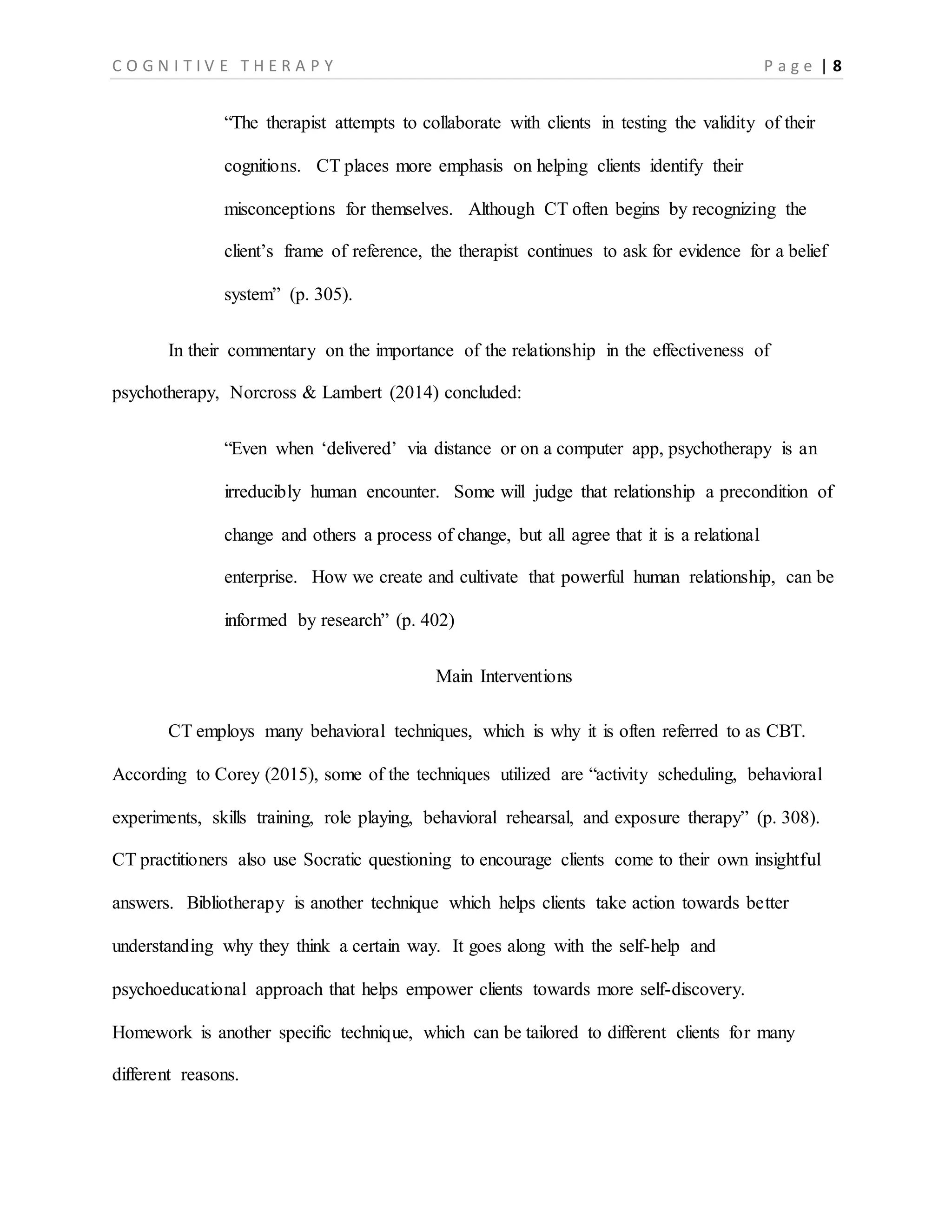 C O G N I T I V E T H E R A P Y P a g e | 8
“The therapist attempts to collaborate with clients in testing the validity of their
cognitions. CT places more emphasis on helping clients identify their
misconceptions for themselves. Although CT often begins by recognizing the
client’s frame of reference, the therapist continues to ask for evidence for a belief
system” (p. 305).
In their commentary on the importance of the relationship in the effectiveness of
psychotherapy, Norcross & Lambert (2014) concluded:
“Even when ‘delivered’ via distance or on a computer app, psychotherapy is an
irreducibly human encounter. Some will judge that relationship a precondition of
change and others a process of change, but all agree that it is a relational
enterprise. How we create and cultivate that powerful human relationship, can be
informed by research” (p. 402)
Main Interventions
CT employs many behavioral techniques, which is why it is often referred to as CBT.
According to Corey (2015), some of the techniques utilized are “activity scheduling, behavioral
experiments, skills training, role playing, behavioral rehearsal, and exposure therapy” (p. 308).
CT practitioners also use Socratic questioning to encourage clients come to their own insightful
answers. Bibliotherapy is another technique which helps clients take action towards better
understanding why they think a certain way. It goes along with the self-help and
psychoeducational approach that helps empower clients towards more self-discovery.
Homework is another specific technique, which can be tailored to different clients for many
different reasons.