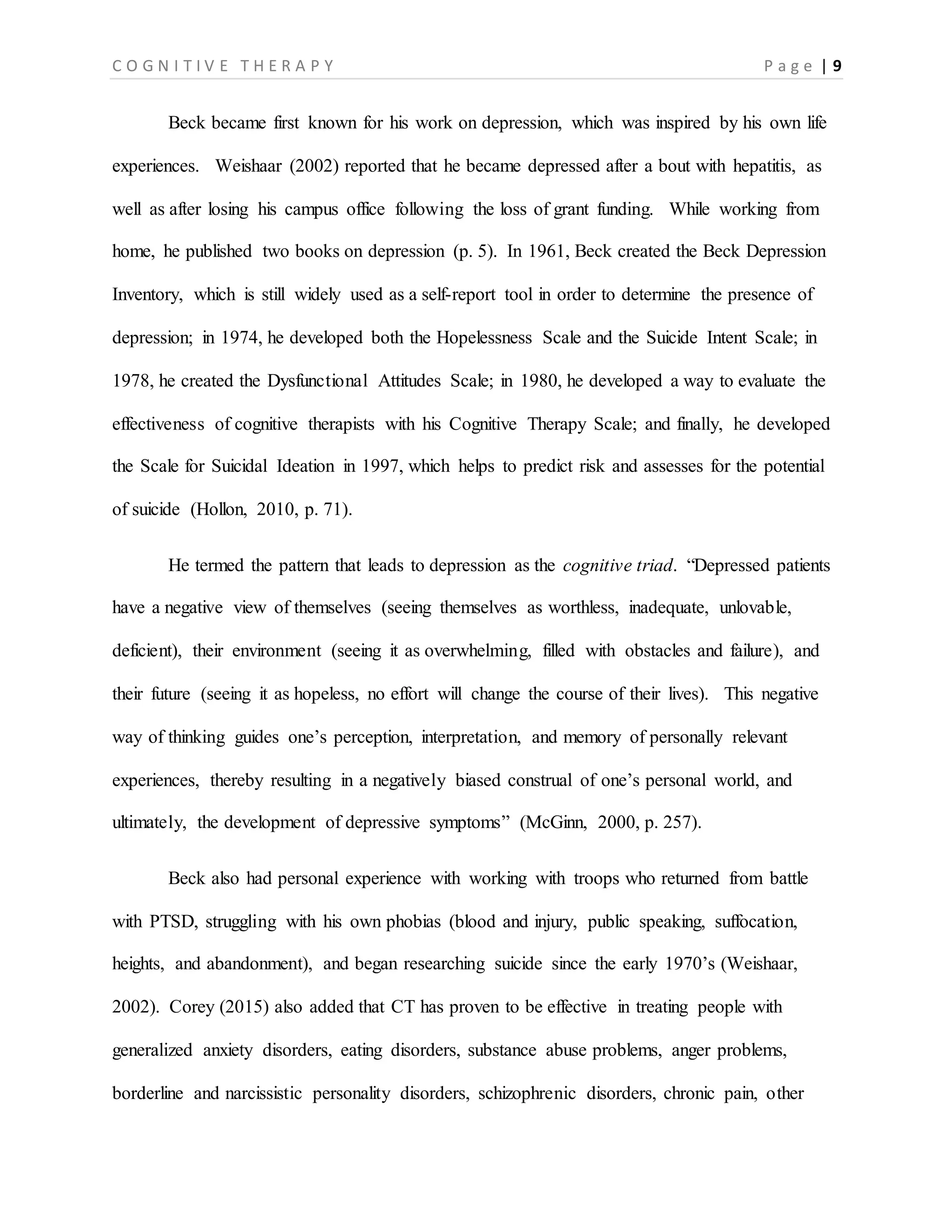 C O G N I T I V E T H E R A P Y P a g e | 9
Beck became first known for his work on depression, which was inspired by his own life
experiences. Weishaar (2002) reported that he became depressed after a bout with hepatitis, as
well as after losing his campus office following the loss of grant funding. While working from
home, he published two books on depression (p. 5). In 1961, Beck created the Beck Depression
Inventory, which is still widely used as a self-report tool in order to determine the presence of
depression; in 1974, he developed both the Hopelessness Scale and the Suicide Intent Scale; in
1978, he created the Dysfunctional Attitudes Scale; in 1980, he developed a way to evaluate the
effectiveness of cognitive therapists with his Cognitive Therapy Scale; and finally, he developed
the Scale for Suicidal Ideation in 1997, which helps to predict risk and assesses for the potential
of suicide (Hollon, 2010, p. 71).
He termed the pattern that leads to depression as the cognitive triad. “Depressed patients
have a negative view of themselves (seeing themselves as worthless, inadequate, unlovable,
deficient), their environment (seeing it as overwhelming, filled with obstacles and failure), and
their future (seeing it as hopeless, no effort will change the course of their lives). This negative
way of thinking guides one’s perception, interpretation, and memory of personally relevant
experiences, thereby resulting in a negatively biased construal of one’s personal world, and
ultimately, the development of depressive symptoms” (McGinn, 2000, p. 257).
Beck also had personal experience with working with troops who returned from battle
with PTSD, struggling with his own phobias (blood and injury, public speaking, suffocation,
heights, and abandonment), and began researching suicide since the early 1970’s (Weishaar,
2002). Corey (2015) also added that CT has proven to be effective in treating people with
generalized anxiety disorders, eating disorders, substance abuse problems, anger problems,
borderline and narcissistic personality disorders, schizophrenic disorders, chronic pain, other
