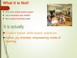 What it is Not!
 Its is not a simple reward system
 not a motivation only method
 Not a passive learning model
Content based, skills based, practicum
Active, joy oriented, empowering mode of
learning
It is actually
 