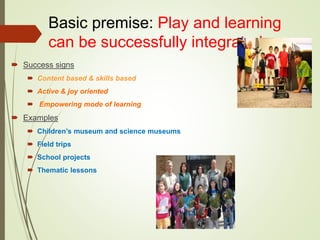 Basic premise: Play and learning
can be successfully integrated
 Success signs
 Content based & skills based
 Active & joy oriented
 Empowering mode of learning
 Examples
 Children’s museum and science museums
 Field trips
 School projects
 Thematic lessons
 