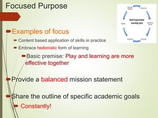Focused Purpose
Examples of focus
 Content based application of skills in practice
 Embrace hedonistic form of learning
Basic premise: Play and learning are more
effective together
Provide a balanced mission statement
Share the outline of specific academic goals
 Constantly!
 