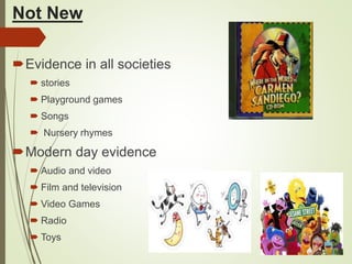 Not New
Evidence in all societies
 stories
 Playground games
 Songs
 Nursery rhymes
Modern day evidence
 Audio and video
 Film and television
 Video Games
 Radio
 Toys
 