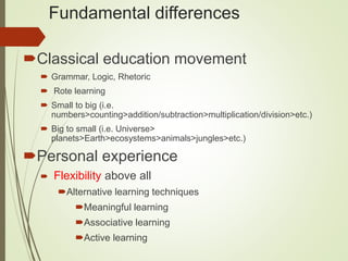 Fundamental differences
Classical education movement
 Grammar, Logic, Rhetoric
 Rote learning
 Small to big (i.e.
numbers>counting>addition/subtraction>multiplication/division>etc.)
 Big to small (i.e. Universe>
planets>Earth>ecosystems>animals>jungles>etc.)
Personal experience
 Flexibility above all
Alternative learning techniques
Meaningful learning
Associative learning
Active learning
 