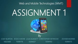 Web and Mobile Technologies (WMT)
ASSIGNMENT 1
By
JESSICA MONK
15090178
LOUIS BURDETT
15094027
CODY BURTON
14025469
CHRISTOPHER HEYWOOD
15094163
ZOHAIB MUNNEE
15090573
 