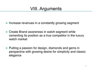 VIII. Arguments
Increase revenues in a constantly growing segment
Create Brand awareness in watch segment while
cementing its position as a true competitor in the luxury
watch market
Putting a passion for design, diamonds and gems in
perspective with growing desire for simplicity and classic
elegance
15
 