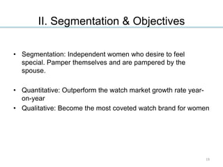 • Segmentation: Independent women who desire to feel
special. Pamper themselves and are pampered by the
spouse.
• Quantitative: Outperform the watch market growth rate year-
on-year
• Qualitative: Become the most coveted watch brand for women
II. Segmentation & Objectives
19
 