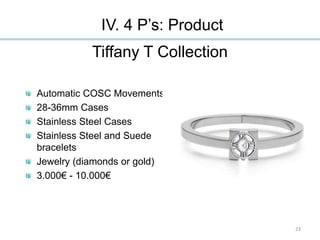 IV. 4 P’s: Product
Tiffany T Collection
Automatic COSC Movements
28-36mm Cases
Stainless Steel Cases
Stainless Steel and Suede
bracelets
Jewelry (diamonds or gold)
3.000€ - 10.000€
23
 